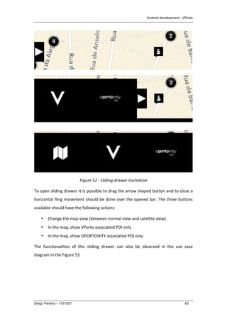Android development - VPorto
Diogo Pereira - 1101007 63
	
  
	
  
	
  
Figure	
  52	
  -­‐	
  Sliding	
  drawer	
  ilustration	
  
To	
  open	
  sliding	
  drawer	
  it	
  is	
  possible	
  to	
  drag	
  the	
  arrow	
  shaped	
  button	
  and	
  to	
  close	
  a	
  
horizontal	
  fling	
  movement	
  should	
  be	
  done	
  over	
  the	
  opened	
  bar.	
  The	
  three	
  buttons	
  
available	
  should	
  have	
  the	
  following	
  actions:	
  
• Change	
  the	
  map	
  view	
  (between	
  normal	
  view	
  and	
  satellite	
  view)	
  
• In	
  the	
  map,	
  show	
  VPorto	
  associated	
  POI	
  only	
  
• In	
  the	
  map,	
  show	
  OPORTONITY	
  associated	
  POI	
  only	
  
The	
   functionalities	
   of	
   this	
   sliding	
   drawer	
   can	
   also	
   be	
   observed	
   in	
   the	
   use	
   case	
  
diagram	
  in	
  the	
  Figure	
  53.	
  
 