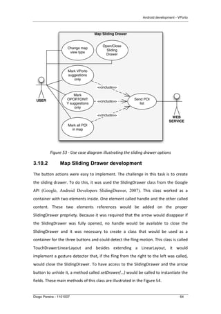 Android development - VPorto
Diogo Pereira - 1101007 64
	
  
Figure	
  53	
  -­‐	
  Use	
  case	
  diagram	
  illustrating	
  the	
  sliding	
  drawer	
  options	
  
3.10.2 Map Sliding Drawer development
The	
  button	
  actions	
  were	
  easy	
  to	
  implement.	
  The	
  challenge	
  in	
  this	
  task	
  is	
  to	
  create	
  
the	
  sliding	
  drawer.	
  To	
  do	
  this,	
  it	
  was	
  used	
  the	
  SlidingDrawer	
  class	
  from	
  the	
  Google	
  
API (Google, Android Developers SlidingDrawer, 2007).	
   This	
   class	
   worked	
   as	
   a	
  
container	
  with	
  two	
  elements	
  inside.	
  One	
  element	
  called	
  handle	
  and	
  the	
  other	
  called	
  
content.	
   These	
   two	
   elements	
   references	
   would	
   be	
   added	
   on	
   the	
   proper	
  
SlidingDrawer	
  propriety.	
  Because	
  it	
  was	
  required	
  that	
  the	
  arrow	
  would	
  disappear	
  if	
  
the	
   SlidingDrawer	
   was	
   fully	
   opened,	
   no	
   handle	
   would	
   be	
   available	
   to	
   close	
   the	
  
SlidingDrawer	
   and	
   it	
   was	
   necessary	
   to	
   create	
   a	
   class	
   that	
   would	
   be	
   used	
   as	
   a	
  
container	
  for	
  the	
  three	
  buttons	
  and	
  could	
  detect	
  the	
  fling	
  motion.	
  This	
  class	
  is	
  called	
  
TouchDrawerLinearLayout	
   and	
   besides	
   extending	
   a	
   LinearLayout,	
   it	
   would	
  
implement	
  a	
  gesture	
  detector	
  that,	
  if	
  the	
  fling	
  from	
  the	
  right	
  to	
  the	
  left	
  was	
  called,	
  
would	
  close	
  the	
  SlidingDrawer.	
  To	
  have	
  access	
  to	
  the	
  SlidingDrawer	
  and	
  the	
  arrow	
  
button	
  to	
  unhide	
  it,	
  a	
  method	
  called	
  setDrawer(…)	
  would	
  be	
  called	
  to	
  instantiate	
  the	
  
fields.	
  These	
  main	
  methods	
  of	
  this	
  class	
  are	
  illustrated	
  in	
  the	
  Figure	
  54.	
  
Map Sliding Drawer
USER
WEB
SERVICE
Send POI
list
Change map
view type
Mark VPorto
suggestions
only
Mark
OPORTONIT
Y suggestions
only
<<include>>
<<include>>
Mark all POI
in map
<<include>>
Open/Close
Sliding
Drawer
 