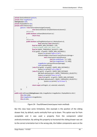 Android development - VPorto
Diogo Pereira - 1101007 65
	
  
private	
  GestureDetector	
  gesture;	
  
private	
  View	
  imageButton;	
  
SlidingDrawer	
  slide;	
  
private	
  DisplayMetrics	
  dm;	
  
private	
  void	
  initGesture()	
  {	
  
	
   gesture	
  =	
  new	
  GestureDetector(getContext(),	
  
	
   	
   	
   new	
  GestureDetector.SimpleOnGestureListener()	
  {	
  
	
   	
   @Override	
  
	
   	
   public	
  boolean	
  onDown(MotionEvent	
  e)	
  {	
  
	
   	
   	
   return	
  true;	
  
	
   	
   }	
  
	
   	
   @Override	
  
	
   	
   public	
  boolean	
  onFling(MotionEvent	
  e1,	
  MotionEvent	
  e2,	
  
	
   	
   	
   	
   float	
  velocityX,	
  float	
  velocityY)	
  {	
  
	
   	
   	
   final	
  int	
  SWIPE_MIN_DISTANCE	
  =	
  120;	
  
	
   	
   	
   //	
  final	
  int	
  SWIPE_MAX_OFF_PATH	
  =	
  250;	
  
	
   	
   	
   final	
  int	
  SWIPE_THRESHOLD_VELOCITY	
  =	
  200;	
  
	
   	
   	
   if	
  (e1.getX()	
  -­‐	
  e2.getX()	
  >	
  SWIPE_MIN_DISTANCE)	
  {	
  
	
   	
   	
   	
   System.out.println("Right	
  to	
  Left");	
  
	
   	
   	
   	
   android.widget.LinearLayout.LayoutParams	
  lpImage	
  =	
  
	
  	
   	
   	
   	
   	
   new	
  LinearLayout.LayoutParams(	
  
	
   	
   	
   	
   	
   	
   (int)	
  (dm.widthPixels	
  *	
  (1	
  /	
  16f)),	
  
	
   	
   	
   	
   	
   	
   (int)	
  (dm.heightPixels	
  *	
  (1	
  /	
  8f)));	
  
	
   	
   	
   	
   imageButton.setLayoutParams(lpImage);	
  
	
   	
   	
   	
   slide.animateClose();	
  
	
   	
   	
   }	
  else	
  if	
  (e2.getX()	
  -­‐	
  e1.getX()	
  >	
  SWIPE_MIN_DISTANCE)	
  {	
  
	
   	
   	
   	
   System.out.println("Left	
  to	
  Right");	
  
	
   	
   	
   }	
  else	
  if	
  (e1.getY()	
  -­‐	
  e2.getY()	
  >	
  SWIPE_MIN_DISTANCE	
  
	
   	
   	
   	
   &&	
  Math.abs(velocityY)	
  >	
  SWIPE_THRESHOLD_VELOCITY)	
  {	
  
	
   	
   	
   	
   System.out.println("Down	
  to	
  Up");	
  
	
   	
   	
   	
   }	
  else	
  if	
  (e2.getY()	
  -­‐	
  e1.getY()	
  >	
  SWIPE_MIN_DISTANCE	
  
	
   	
   	
   	
   &&	
  Math.abs(velocityY)	
  >	
  SWIPE_THRESHOLD_VELOCITY)	
  {	
  
	
   	
   	
   	
   	
   System.out.println("Up	
  to	
  Down");	
  
	
   	
   	
   	
   }	
  
	
   	
   	
   return	
  super.onFling(e1,	
  e2,	
  velocityX,	
  velocityY);	
  
	
   	
   }	
  
	
   });	
  
}	
  
public	
  void	
  setDrawer(SlidingDrawer	
  slide,	
  ImageButton	
  imageButton,	
  DisplayMetrics	
  dm)	
  {	
  
	
   this.slide=slide;	
   	
   	
  
	
   this.imageButton=imageButton;	
  
	
   this.dm=dm;	
   	
   	
  
}	
  
Figure	
  54	
  -­‐	
  TouchDrawerLinearLayout	
  main	
  methods	
  
But	
   this	
   class	
   have	
   some	
   limitations.	
   One	
   example	
   is	
   the	
   position	
   of	
   the	
   sliding	
  
drawer	
  that,	
  by	
  default,	
  works	
  vertically	
  from	
  up	
  to	
  down.	
  This	
  option	
  was	
  far	
  from	
  
acceptable	
   and	
   it	
   was	
   used	
   a	
   property	
   from	
   the	
   component	
   called	
  
android:orientation.	
  By	
  setting	
  this	
  property	
  to	
  horizontal	
  the	
  sliding	
  drawer	
  was	
  set	
  
to	
  the	
  correct	
  orientation	
  but	
  in	
  the	
  wrong	
  side,	
  the	
  hidden	
  components	
  were	
  on	
  the	
  
 