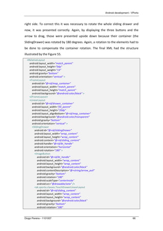 Android development - VPorto
Diogo Pereira - 1101007 66
right	
  side.	
  To	
  correct	
  this	
  it	
  was	
  necessary	
  to	
  rotate	
  the	
  whole	
  sliding	
  drawer	
  and	
  
now,	
   it	
   was	
   presented	
   correctly.	
   Again,	
   by	
   displaying	
   the	
   three	
   buttons	
   and	
   the	
  
arrow	
   to	
   drag,	
   those	
   were	
   presented	
   upside	
   down	
   because	
   their	
   container	
   (the	
  
SlidingDrawer)	
  was	
  rotated	
  by	
  180	
  degrees.	
  Again,	
  a	
  rotation	
  to	
  the	
  elements	
  had	
  to	
  
be	
   done	
   to	
   compensate	
   the	
   container	
   rotation.	
   The	
   final	
   XML	
   had	
   the	
   structure	
  
illustrated	
  by	
  the	
  Figure	
  55.	
  
	
  	
  	
  	
  <RelativeLayout	
  
	
  	
  	
  	
  	
  	
  	
  	
  android:layout_width="match_parent"	
  
	
  	
  	
  	
  	
  	
  	
  	
  android:layout_height="0dp"	
  
	
  	
  	
  	
  	
  	
  	
  	
  android:layout_weight="13"	
  
	
  	
  	
  	
  	
  	
  	
  	
  android:gravity="bottom"	
  
	
  	
  	
  	
  	
  	
  	
  	
  android:orientation="vertical"	
  >	
  
	
  	
  	
  	
  	
  	
  	
  	
  <FrameLayout	
  
	
  	
  	
  	
  	
  	
  	
  	
  	
  	
  	
  	
  android:id="@+id/map_container"	
  
	
  	
  	
  	
  	
  	
  	
  	
  	
  	
  	
  	
  android:layout_width="match_parent"	
  
	
  	
  	
  	
  	
  	
  	
  	
  	
  	
  	
  	
  android:layout_height="match_parent"	
  
	
  	
  	
  	
  	
  	
  	
  	
  	
  	
  	
  	
  android:background="@android:color/black"	
  >	
  
	
  	
  	
  	
  	
  	
  	
  	
  </FrameLayout>	
  
	
  	
  	
  	
  	
  	
  	
  	
  <LinearLayout	
  
	
  	
  	
  	
  	
  	
  	
  	
  	
  	
  	
  	
  android:id="@+id/drawer_container"	
  
	
  	
  	
  	
  	
  	
  	
  	
  	
  	
  	
  	
  android:layout_width="fill_parent"	
  
	
  	
  	
  	
  	
  	
  	
  	
  	
  	
  	
  	
  android:layout_height="20dp"	
  
	
  	
  	
  	
  	
  	
  	
  	
  	
  	
  	
  	
  android:layout_alignBottom="@+id/map_container"	
  
	
  	
  	
  	
  	
  	
  	
  	
  	
  	
  	
  	
  android:background="@android:color/transparent"	
  
	
  	
  	
  	
  	
  	
  	
  	
  	
  	
  	
  	
  android:gravity="bottom"	
  
	
  	
  	
  	
  	
  	
  	
  	
  	
  	
  	
  	
  android:orientation="vertical"	
  >	
  
	
  	
  	
  	
  	
  	
  	
  	
  	
  	
  	
  	
  <SlidingDrawer	
  
	
  	
  	
  	
  	
  	
  	
  	
  	
  	
  	
  	
  	
  	
  	
  	
  android:id="@+id/slidingDrawer"	
  
	
  	
  	
  	
  	
  	
  	
  	
  	
  	
  	
  	
  	
  	
  	
  	
  android:layout_width="wrap_content"	
  
	
  	
  	
  	
  	
  	
  	
  	
  	
  	
  	
  	
  	
  	
  	
  	
  android:layout_height="wrap_content"	
  
	
  	
  	
  	
  	
  	
  	
  	
  	
  	
  	
  	
  	
  	
  	
  	
  android:content="@+id/sliding_content"	
  
	
  	
  	
  	
  	
  	
  	
  	
  	
  	
  	
  	
  	
  	
  	
  	
  android:handle="@+id/bt_handle"	
  
	
  	
  	
  	
  	
  	
  	
  	
  	
  	
  	
  	
  	
  	
  	
  	
  android:orientation="horizontal"	
  
	
  	
  	
  	
  	
  	
  	
  	
  	
  	
  	
  	
  	
  	
  	
  	
  android:rotation="180"	
  >	
  
	
  	
  	
  	
  	
  	
  	
  	
  	
  	
  	
  	
  	
  	
  	
  	
  <ImageButton	
  
	
  	
  	
  	
  	
  	
  	
  	
  	
  	
  	
  	
  	
  	
  	
  	
  	
  	
  	
  	
  android:id="@+id/bt_handle"	
  
	
  	
  	
  	
  	
  	
  	
  	
  	
  	
  	
  	
  	
  	
  	
  	
  	
  	
  	
  	
  android:layout_width="wrap_content"	
  
	
  	
  	
  	
  	
  	
  	
  	
  	
  	
  	
  	
  	
  	
  	
  	
  	
  	
  	
  	
  android:layout_height="wrap_content"	
  
	
  	
  	
  	
  	
  	
  	
  	
  	
  	
  	
  	
  	
  	
  	
  	
  	
  	
  	
  	
  android:background="@android:color/black"	
  
	
  	
  	
  	
  	
  	
  	
  	
  	
  	
  	
  	
  	
  	
  	
  	
  	
  	
  	
  	
  android:contentDescription="@+string/arrow_pull"	
  
	
  	
  	
  	
  	
  	
  	
  	
  	
  	
  	
  	
  	
  	
  	
  	
  	
  	
  	
  	
  android:gravity="bottom"	
  
	
  	
  	
  	
  	
  	
  	
  	
  	
  	
  	
  	
  	
  	
  	
  	
  	
  	
  	
  	
  android:rotation="180"	
  
	
  	
  	
  	
  	
  	
  	
  	
  	
  	
  	
  	
  	
  	
  	
  	
  	
  	
  	
  	
  android:scaleType="centerInside"	
  
	
  	
  	
  	
  	
  	
  	
  	
  	
  	
  	
  	
  	
  	
  	
  	
  	
  	
  	
  	
  android:src="@drawable/seta"	
  />	
  
	
  	
  	
  	
  	
  	
  	
  	
  	
  	
  	
  	
  	
  	
  	
  	
  <ak.vporto.classes.TouchDrawerLinearLayout	
  
	
  	
  	
  	
  	
  	
  	
  	
  	
  	
  	
  	
  	
  	
  	
  	
  	
  	
  	
  	
  android:id="@+id/sliding_content"	
  
	
  	
  	
  	
  	
  	
  	
  	
  	
  	
  	
  	
  	
  	
  	
  	
  	
  	
  	
  	
  android:layout_width="wrap_content"	
  
	
  	
  	
  	
  	
  	
  	
  	
  	
  	
  	
  	
  	
  	
  	
  	
  	
  	
  	
  	
  android:layout_height="wrap_content"	
  
	
  	
  	
  	
  	
  	
  	
  	
  	
  	
  	
  	
  	
  	
  	
  	
  	
  	
  	
  	
  android:background="@android:color/black"	
  
	
  	
  	
  	
  	
  	
  	
  	
  	
  	
  	
  	
  	
  	
  	
  	
  	
  	
  	
  	
  android:gravity="bottom"	
  
	
  	
  	
  	
  	
  	
  	
  	
  	
  	
  	
  	
  	
  	
  	
  	
  	
  	
  	
  	
  android:rotation="180"	
  
 