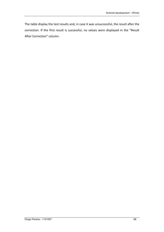 Android development - VPorto
Diogo Pereira - 1101007 68
The	
  table	
  display	
  the	
  test	
  results	
  and,	
  in	
  case	
  it	
  was	
  unsuccessful,	
  the	
  result	
  after	
  the	
  
correction.	
  If	
  the	
  first	
  result	
  is	
  successful,	
  no	
  values	
  were	
  displayed	
  in	
  the	
  “Result	
  
After	
  Correction”	
  column.	
  
 