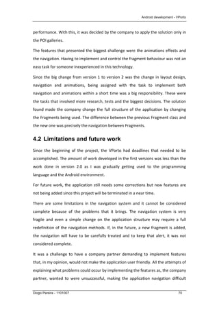 Android development - VPorto
Diogo Pereira - 1101007 70
performance.	
  With	
  this,	
  it	
  was	
  decided	
  by	
  the	
  company	
  to	
  apply	
  the	
  solution	
  only	
  in	
  
the	
  POI	
  galleries.	
  
The	
  features	
  that	
  presented	
  the	
  biggest	
  challenge	
  were	
  the	
  animations	
  effects	
  and	
  
the	
  navigation.	
  Having	
  to	
  implement	
  and	
  control	
  the	
  fragment	
  behaviour	
  was	
  not	
  an	
  
easy	
  task	
  for	
  someone	
  inexperienced	
  in	
  this	
  technology.	
  
Since	
  the	
  big	
  change	
  from	
  version	
  1	
  to	
  version	
  2	
  was	
  the	
  change	
  in	
  layout	
  design,	
  
navigation	
   and	
   animations,	
   being	
   assigned	
   with	
   the	
   task	
   to	
   implement	
   both	
  
navigation	
  and	
  animations	
  within	
  a	
  short	
  time	
  was	
  a	
  big	
  responsibility.	
  These	
  were	
  
the	
  tasks	
  that	
  involved	
  more	
  research,	
  tests	
  and	
  the	
  biggest	
  decisions.	
  The	
  solution	
  
found	
  made	
  the	
  company	
  change	
  the	
  full	
  structure	
  of	
  the	
  application	
  by	
  changing	
  
the	
  Fragments	
  being	
  used.	
  The	
  difference	
  between	
  the	
  previous	
  Fragment	
  class	
  and	
  
the	
  new	
  one	
  was	
  precisely	
  the	
  navigation	
  between	
  Fragments.	
  
4.2 Limitations and future work
Since	
   the	
   beginning	
   of	
   the	
   project,	
   the	
   VPorto	
   had	
   deadlines	
   that	
   needed	
   to	
   be	
  
accomplished.	
  The	
  amount	
  of	
  work	
  developed	
  in	
  the	
  first	
  versions	
  was	
  less	
  than	
  the	
  
work	
   done	
   in	
   version	
   2.0	
   as	
   I	
   was	
   gradually	
   getting	
   used	
   to	
   the	
   programming	
  
language	
  and	
  the	
  Android	
  environment.	
  	
  
For	
  future	
  work,	
  the	
  application	
  still	
  needs	
  some	
  corrections	
  but	
  new	
  features	
  are	
  
not	
  being	
  added	
  since	
  this	
  project	
  will	
  be	
  terminated	
  in	
  a	
  near	
  time.	
  	
  
There	
   are	
   some	
   limitations	
   in	
   the	
   navigation	
   system	
   and	
   it	
   cannot	
   be	
   considered	
  
complete	
   because	
   of	
   the	
   problems	
   that	
   it	
   brings.	
   The	
   navigation	
   system	
   is	
   very	
  
fragile	
   and	
   even	
   a	
   simple	
   change	
   on	
   the	
   application	
   structure	
   may	
   require	
   a	
   full	
  
redefinition	
  of	
  the	
  navigation	
  methods.	
  If,	
  in	
  the	
  future,	
  a	
  new	
  fragment	
  is	
  added,	
  
the	
  navigation	
  will	
  have	
  to	
  be	
  carefully	
  treated	
  and	
  to	
  keep	
  that	
  alert,	
  it	
  was	
  not	
  
considered	
  complete.	
  
It	
   was	
   a	
   challenge	
   to	
   have	
   a	
   company	
   partner	
   demanding	
   to	
   implement	
   features	
  
that,	
  in	
  my	
  opinion,	
  would	
  not	
  make	
  the	
  application	
  user	
  friendly.	
  All	
  the	
  attempts	
  of	
  
explaining	
  what	
  problems	
  could	
  occur	
  by	
  implementing	
  the	
  features	
  as,	
  the	
  company	
  
partner,	
   wanted	
   to	
   were	
   unsuccessful,	
   making	
   the	
   application	
   navigation	
   difficult	
  
 