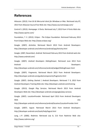 Android development - VPorto
Diogo Pereira - 1101007 73
References
Atlassian.	
  (2013).	
  Free	
  Git	
  &	
  Mercurial	
  client	
  for	
  Windows	
  or	
  Mac.	
  Retrieved	
  July	
  07,	
  
2013	
  from	
  Atlassian	
  SourceTree	
  Web	
  site:	
  http://www.sourcetreeapp.com/	
  
Control	
  S.	
  (2013).	
  Homepage:	
  V	
  Porto.	
  Retrieved	
  July	
  7,	
  2013	
  from	
  V	
  Porto	
  Web	
  site:	
  
http://www.vporto.com/	
  
Foundation,	
  T.	
  E.	
  (2013).	
  Eclipse	
  -­‐	
  The	
  Eclipse	
  Foundation.	
  Retrieved	
  February	
  2013	
  
from	
  Eclipse	
  Web	
  site:	
  http://www.eclipse.org/	
  
Google.	
   (2007).	
   Activities.	
   Retrieved	
   March	
   2013	
   from	
   Android	
   Developers:	
  
http://developer.android.com/reference/android/app/Activity.html	
  
Google.	
  (2007,	
  November).	
  Android.	
  Retrieved	
  February	
  2013	
  from	
  Android	
  web	
  site:	
  
http://www.android.com/	
  
Google.	
   (2007).	
   Android	
   Developers	
   SlidingDrawer.	
   Retrieved	
   June	
   2013	
   from	
  
Android	
   Developers:	
  
http://developer.android.com/reference/android/widget/SlidingDrawer.html	
  
Google.	
   (2007).	
   Fragments.	
   Retrieved	
   March	
   2013	
   from	
   Android	
   Developers:	
  
http://developer.android.com/guide/components/fragments.html	
  
Google.	
   (2007).	
   Getting	
   Started	
   |	
   Android	
   Developers.	
   Retrieved	
   7	
   9,	
   2013	
   from	
  
Android	
  Developers	
  Training	
  Web	
  site:	
  http://developer.android.com/training	
  
Google.	
   (2013).	
   Google	
   Play	
   Services.	
   Retrieved	
   March	
   2013	
   from	
   Android	
  
Developers	
  Web	
  site:	
  http://developer.android.com/google/play-­‐services	
  
Google.	
   (2007).	
   LocationProvider.	
   Retrieved	
   April	
   2013	
   from	
   Android	
   Developers	
  
Web	
   site:	
  
http://developer.android.com/reference/android/location/LocationProvider.html	
  
Google.	
   (2007).	
   logcat.	
   Retrieved	
   March	
   2013	
   from	
   Android	
   Developers:	
  
http://developer.android.com/tools/help/logcat.html	
  
Lang,	
   J.-­‐P.	
   (2006).	
   Redmine.	
   Retrieved	
   July	
   8,	
   213	
   from	
   Redmine	
   Web	
   site:	
  
http://www.redmine.org/	
  
 