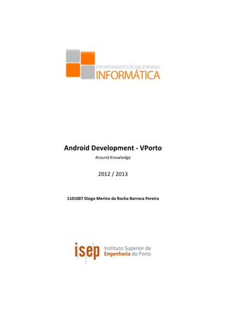  
	
  
	
  
	
  
	
  
	
  
Android	
  Development	
  -­‐	
  VPorto	
  	
  
Around	
  Knowledge	
  
	
  
2012	
  /	
  2013	
  
	
  
	
  
1101007	
  Diogo	
  Merino	
  da	
  Rocha	
  Barroca	
  Pereira	
  
 