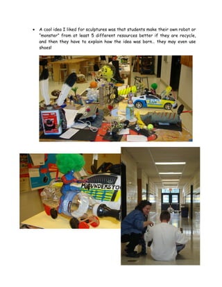 •   A cool idea I liked for sculptures was that students make their own robot or
    “monster” from at least 5 different resources better if they are recycle,
    and then they have to explain how the idea was born… they may even use
    shoes!
 