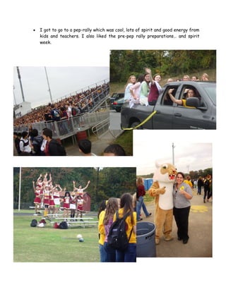 •   I got to go to a pep-rally which was cool, lots of spirit and good energy from
    kids and teachers. I also liked the pre-pep rally preparations… and spirit
    week.
 