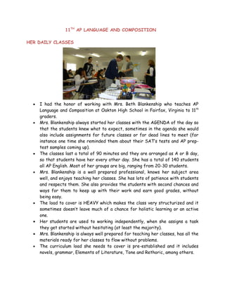 11TH AP LANGUAGE AND COMPOSITION

HER DAILY CLASSES




  •   I had the honor of working with Mrs. Beth Blankenship who teaches AP
      Language and Composition at Oakton High School in Fairfax, Virginia to 11 th
      graders.
  •   Mrs. Blankenship always started her classes with the AGENDA of the day so
      that the students knew what to expect, sometimes in the agenda she would
      also include assignments for future classes or for dead lines to meet (for
      instance one time she reminded them about their SAT’s tests and AP prep-
      test samples coming up).
  •   The classes last a total of 90 minutes and they are arranged as A or B day,
      so that students have her every other day. She has a total of 140 students
      all AP English. Most of her groups are big, ranging from 20-30 students.
  •   Mrs. Blankenship is a well prepared professional, knows her subject area
      well, and enjoys teaching her classes. She has lots of patience with students
      and respects them. She also provides the students with second chances and
      ways for them to keep up with their work and earn good grades, without
      being easy.
  •   The load to cover is HEAVY which makes the class very structurized and it
      sometimes doesn’t leave much of a chance for holistic learning or an active
      one.
  •   Her students are used to working independently, when she assigns a task
      they get started without hesitating (at least the majority).
  •   Mrs. Blankenship is always well prepared for teaching her classes, has all the
      materials ready for her classes to flow without problems.
  •   The curriculum load she needs to cover is pre-established and it includes
      novels, grammar, Elements of Literature, Tone and Rethoric, among others.
 
