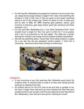 •   For Writing Mrs. Blankenship encouraged her students to write as best they
       can, always having enough backup to support their ideas. And something she
       stressed in them is that even if they are going to write about something
       absurd or out of the ordinary like “School is a waste of time” to make sure
       and be able to PULL IT OFF! (meaning good grammar, syntax, good
       structure in sentences, good essay format, good topic sentences and thesis
       statement, etc.)
   •   For late work Mrs. Blankenship has a “Late Work Submission Form” which
       students have to staple for their late work in orther for it to be graded.
       And it has to be submitted to the late basket. This helps her in parent
       meetings for instance, and to keep track of students academic achievement.
   •   She also has something called a “Grace Pass” which allows students a coupon
       for a one day late ona any assignment without penalty. I think this is
       interesting… sometimes kids do have bad days or misfortunes.




COMMENTS
  • It was interesting to see that sometimes Mrs. Blankeship would salute the
    students either to welcome them to class or as they were leaving and she
    would get no response from them.
  • As students saw me for the first time no one said hello or goodbye to me,
    but after I taught them class and I got more involved with them they were
    actually excited to see me again. And this even impacted on how they saluted
    Mrs. Blankenship, I saw they were more polite in saluting her as well.
 