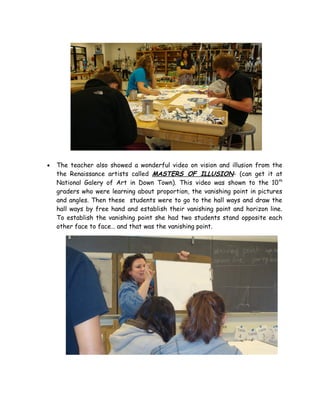 •   The teacher also showed a wonderful video on vision and illusion from the
    the Renaissance artists called MASTERS OF ILLUSION- (can get it at
    National Galery of Art in Down Town). This video was shown to the 10th
    graders who were learning about proportion, the vanishing point in pictures
    and angles. Then these students were to go to the hall ways and draw the
    hall ways by free hand and establish their vanishing point and horizon line.
    To establish the vanishing point she had two students stand opposite each
    other face to face… and that was the vanishing point.
 