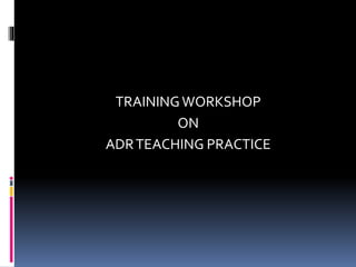 TRAINING WORKSHOP 
ON 
ADR TEACHING PRACTICE 
 