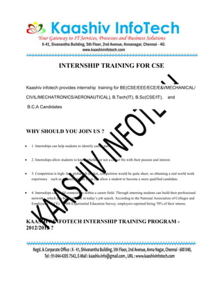 INTERNSHIP TRAINING FOR CSE
Kaashiv infotech provides internship training for BE(CSE/EEE/ECE/E&I/MECHANICAL/
CIVIL/MECHATRONICS/AERONAUTICAL), B.Tech(IT), B.Sc(CSE/IT), and
B.C.A Candidates
WHY SHOULD YOU JOIN US ?
 1. Internships can help students to identify career paths.
 2. Internships allow students to know whether or not a career fits with their passion and interest.
 3. Competition is high- In a global job market, competition would be quite sheer, so obtaining a real world work
experience such as an internship or coop can allow a student to become a more qualified candidate.
 4. Internships can build connections within a career field- Through interning students can build their professional
network which can be invaluable in today’s job search. According to the National Association of Colleges and
Employers(NACE) 2008 Experiential Education Survey, employers reported hiring 70% of their interns.
KAASHIV INFOTECH INTERNSHIP TRAINING PROGRAM -
2012/2013 ?
 