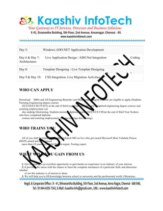 Day 5: Windows ADO.NET Application Development
Day 6 & Day 7: Live Application Design / ADO.Net Integration Coding
Architectures
Day 8: Template Designing - Live Template Designing
Day 9 & Day 10: CSS Integration, Live Migration Activities
WHO CAN APPLY
Download MBA and All Engineering Branches and Management degree students are eligible to apply.(Students
Pursuing Engineering degree courses
(ECE/EEE/CSE/IT/ICE) at the end of third year, Freshers who have completed engineering degree courses and
awaiting employement can
also undergo thistraining, Students pursuing diploma courses(EEE/ECE/CSE)at the end of third Year freshers
who have completed diploma
courses and awaiting employement can also undergo this training).
WHO TRAINS YOU
All of you shall be trained by KaaShivinfotech MD on live who got award Microsoft Most Valubale Person
(MVP) award and experienced
more than 10 years in IT field DotNet expert, Testing expert.
WHAT WILL YOU GAIN FROM US
1. Our internship is an excellent opportunity to gain hands-on experience in an industry of your interest.
2. It provides the intern with the chance to learn the complete mechanics of a particular field, and determine
whether
or not this industry is of interest to them.
3. We will help you to fill knowledge between school or university and the professional world. Oftentimes
 