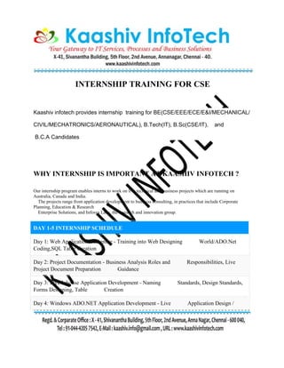 INTERNSHIP TRAINING FOR CSE
Kaashiv infotech provides internship training for BE(CSE/EEE/ECE/E&I/MECHANICAL/
CIVIL/MECHATRONICS/AERONAUTICAL), B.Tech(IT), B.Sc(CSE/IT), and
B.C.A Candidates
WHY INTERNSHIP IS IMPORTANT AT KAASHIV INFOTECH ?
Our internship program enables interns to work on live technical and business projects which are running on
Australia, Canada and India.
The projects range from application development to business consulting, in practices that include Corporate
Planning, Education & Research
Enterprise Solutions, and Infosys Labs, the research and innovation group.
DAY 1-5 INTERNSHIP SCHEDULE
Day 1: Web Application Designing - Training into Web Designing World/ADO.Net
Coding,SQL Table Creation
Day 2: Project Documentation - Business Analysis Roles and Responsibilities, Live
Project Document Preparation Guidance
Day 3: Live Inhouse Application Development - Naming Standards, Design Standards,
Forms Designing, Table Creation
Day 4: Windows ADO.NET Application Development - Live Application Design /
 