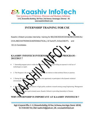 INTERNSHIP TRAINING FOR CSE
Kaashiv infotech provides internship training for BE(CSE/EEE/ECE/E&I/MECHANICAL/
CIVIL/MECHATRONICS/AERONAUTICAL), B.Tech(IT), B.Sc(CSE/IT), and
B.C.A Candidates
KAASHIV INFOTECH INTERNSHIP TRAINING PROGRAM -
2012/2013 ?
 1. Internship program aims to widen the student's perspective by providing an exposure to real use of
technologies as expert.
 2. The Program is the most effective aid in enabling our interns to relate technical theory to practice.
 3. During the internship,the students will have the opportunity to participate in the dynamic technical
environment.
 4. To enhance awareness and interest in high quality academic research among young Engineering, Management
Sciences and Humanities
students through a goal oriented career, Kaashiv Infotech is providing Internship in Chennai.
WHY INTERNSHIP IS IMPORTANT AT KAASHIV INFOTECH ?
 