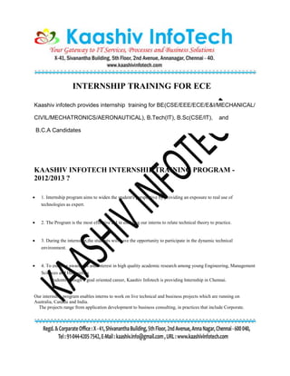 INTERNSHIP TRAINING FOR ECE
Kaashiv infotech provides internship training for BE(CSE/EEE/ECE/E&I/MECHANICAL/
CIVIL/MECHATRONICS/AERONAUTICAL), B.Tech(IT), B.Sc(CSE/IT), and
B.C.A Candidates
KAASHIV INFOTECH INTERNSHIP TRAINING PROGRAM -
2012/2013 ?
 1. Internship program aims to widen the student's perspective by providing an exposure to real use of
technologies as expert.
 2. The Program is the most effective aid in enabling our interns to relate technical theory to practice.
 3. During the internship,the students will have the opportunity to participate in the dynamic technical
environment.
 4. To enhance awareness and interest in high quality academic research among young Engineering, Management
Sciences and Humanities
students through a goal oriented career, Kaashiv Infotech is providing Internship in Chennai.
Our internship program enables interns to work on live technical and business projects which are running on
Australia, Canada and India.
The projects range from application development to business consulting, in practices that include Corporate.
 