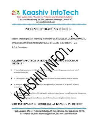 INTERNSHIP TRAINING FOR ECE
Kaashiv infotech provides internship training for BE(CSE/EEE/ECE/E&I/MECHANICAL/
CIVIL/MECHATRONICS/AERONAUTICAL), B.Tech(IT), B.Sc(CSE/IT), and
B.C.A Candidates
KAASHIV INFOTECH INTERNSHIP TRAINING PROGRAM -
2012/2013 ?
 1. Internship program aims to widen the student's perspective by providing an exposure to real use of
technologies as expert.
 2. The Program is the most effective aid in enabling our interns to relate technical theory to practice.
 3. During the internship,the students will have the opportunity to participate in the dynamic technical
environment.
 4. To enhance awareness and interest in high quality academic research among young Engineering, Management
Sciences and Humanities
students through a goal oriented career, Kaashiv Infotech is providing Internship in Chennai.
WHY INTERNSHIP IS IMPORTANT AT KAASHIV INFOTECH ?
 