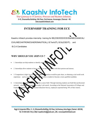 INTERNSHIP TRAINING FOR ECE
Kaashiv infotech provides internship training for BE(CSE/EEE/ECE/E&I/MECHANICAL/
CIVIL/MECHATRONICS/AERONAUTICAL), B.Tech(IT), B.Sc(CSE/IT), and
B.C.A Candidates
WHY SHOULD YOU JOIN US ?
 1. Internships can help students to identify career paths.
 2. Internships allow students to know whether or not a career fits with their passion and interest.
 3. Competition is high- In a global job market, competition would be quite sheer, so obtaining a real world work
experience such as an internship or coop can allow a student to become a more qualified candidate.
 4. Internships can build connections within a career field- Through interning students can build their professional
network which can be invaluable in today’s job search. According to the National Association of Colleges and
Employers(NACE) 2008 Experiential Education Survey, employers reported hiring 70% of their interns.
 