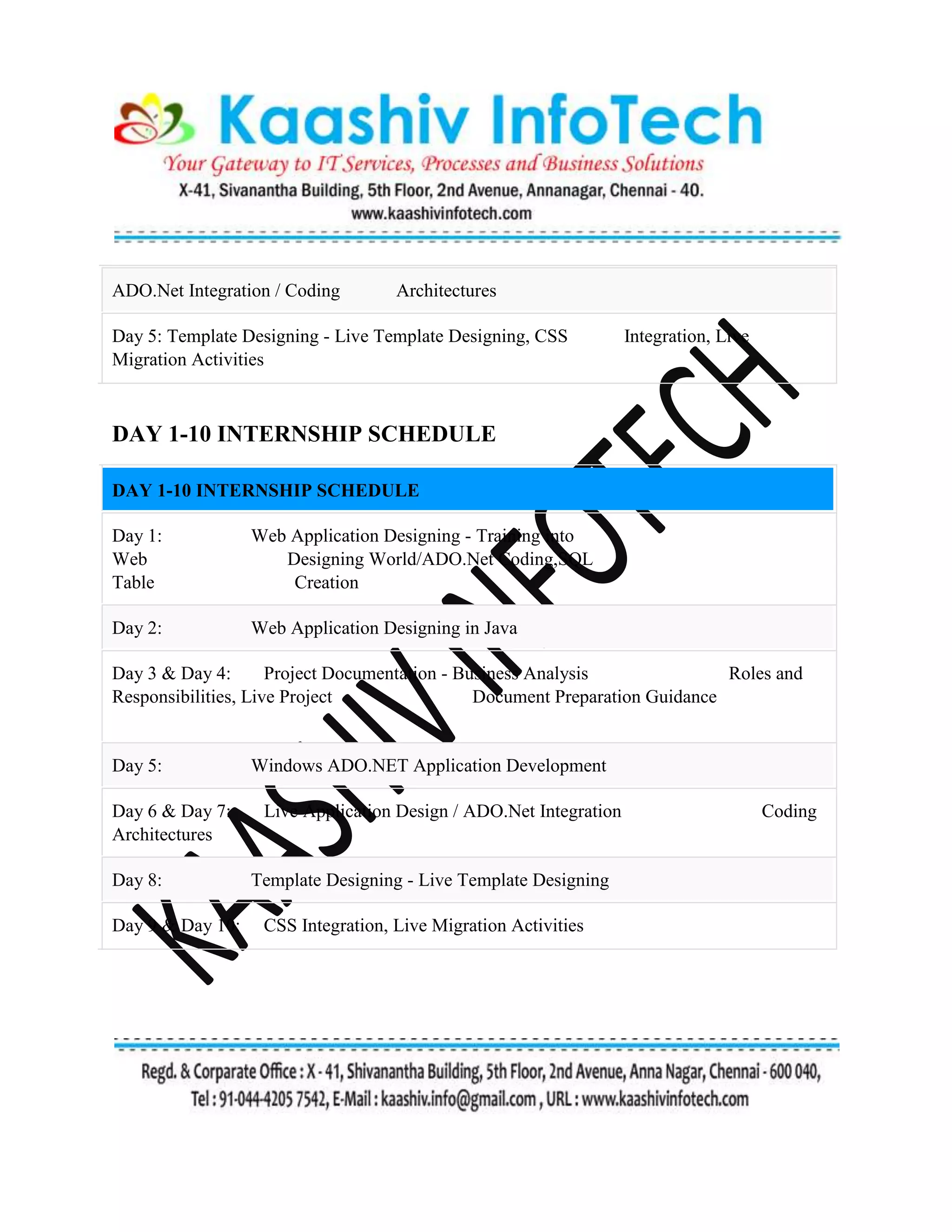 ADO.Net Integration / Coding Architectures
Day 5: Template Designing - Live Template Designing, CSS Integration, Live
Migration Activities
DAY 1-10 INTERNSHIP SCHEDULE
DAY 1-10 INTERNSHIP SCHEDULE
Day 1: Web Application Designing - Training into
Web Designing World/ADO.Net Coding,SQL
Table Creation
Day 2: Web Application Designing in Java
Day 3 & Day 4: Project Documentation - Business Analysis Roles and
Responsibilities, Live Project Document Preparation Guidance
Day 5: Windows ADO.NET Application Development
Day 6 & Day 7: Live Application Design / ADO.Net Integration Coding
Architectures
Day 8: Template Designing - Live Template Designing
Day 9 & Day 10: CSS Integration, Live Migration Activities
 
