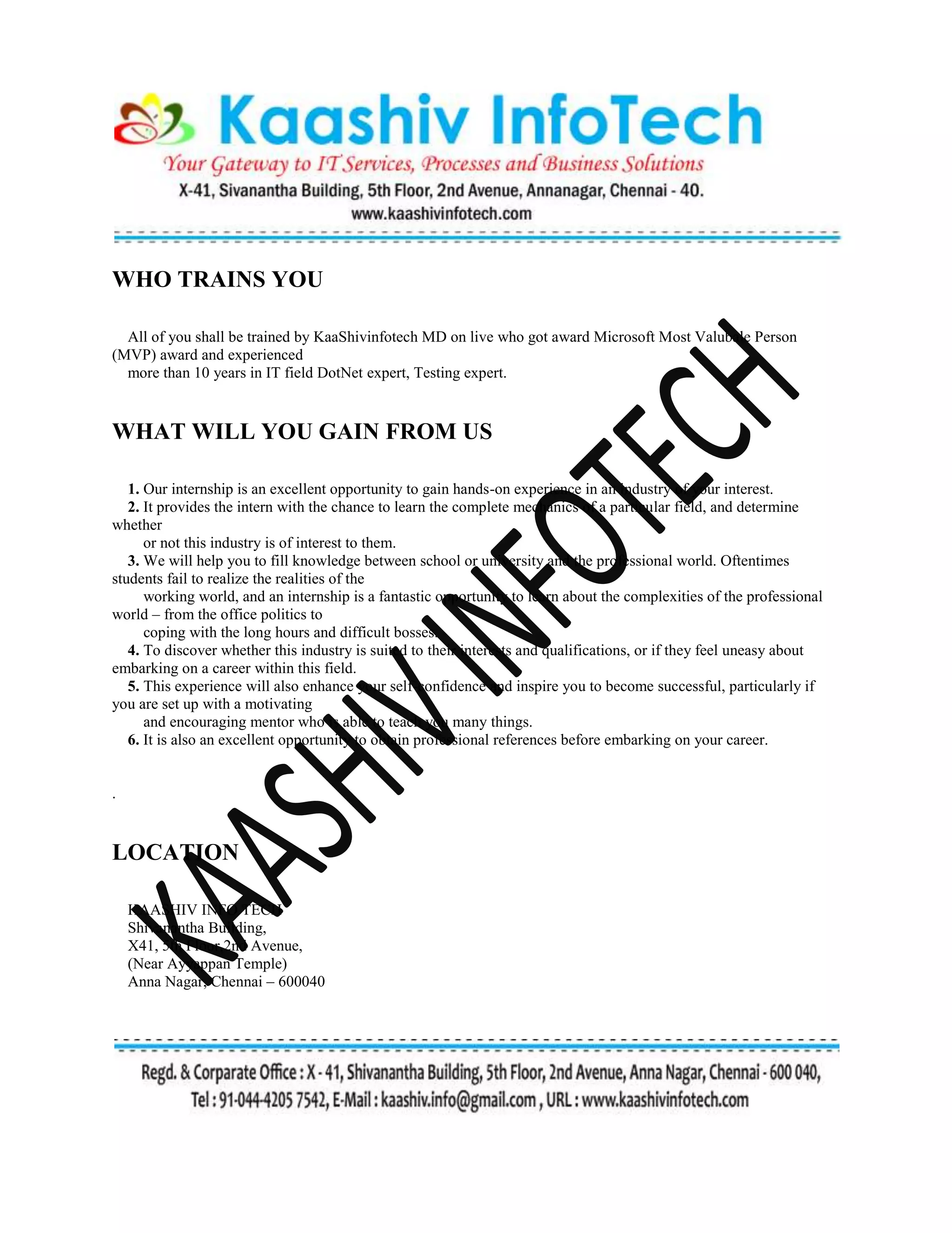WHO TRAINS YOU
All of you shall be trained by KaaShivinfotech MD on live who got award Microsoft Most Valubale Person
(MVP) award and experienced
more than 10 years in IT field DotNet expert, Testing expert.
WHAT WILL YOU GAIN FROM US
1. Our internship is an excellent opportunity to gain hands-on experience in an industry of your interest.
2. It provides the intern with the chance to learn the complete mechanics of a particular field, and determine
whether
or not this industry is of interest to them.
3. We will help you to fill knowledge between school or university and the professional world. Oftentimes
students fail to realize the realities of the
working world, and an internship is a fantastic opportunity to learn about the complexities of the professional
world – from the office politics to
coping with the long hours and difficult bosses.
4. To discover whether this industry is suited to their interests and qualifications, or if they feel uneasy about
embarking on a career within this field.
5. This experience will also enhance your self-confidence and inspire you to become successful, particularly if
you are set up with a motivating
and encouraging mentor who is able to teach you many things.
6. It is also an excellent opportunity to obtain professional references before embarking on your career.
.
LOCATION
KAASHIV INFO TECH
Shivanantha Building,
X41, 5th Floor,2nd Avenue,
(Near Ayyappan Temple)
Anna Nagar, Chennai – 600040
 