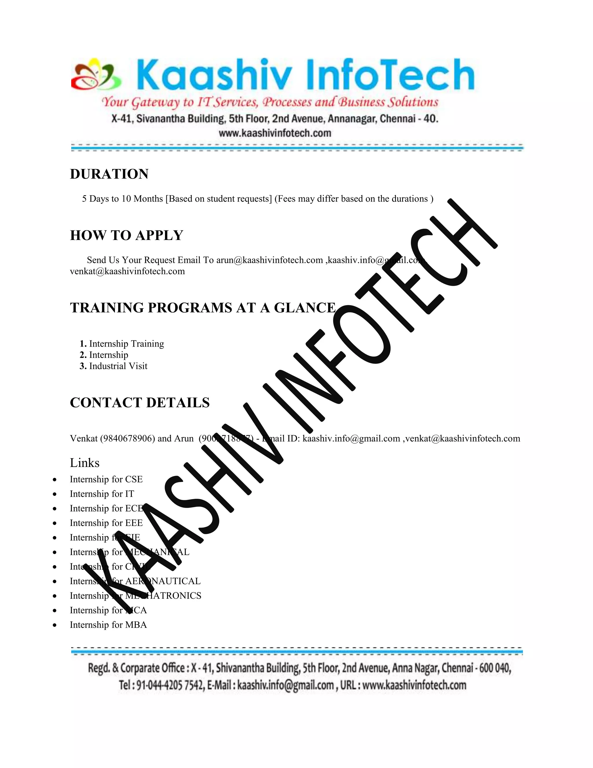 DURATION
5 Days to 10 Months [Based on student requests] (Fees may differ based on the durations )
HOW TO APPLY
Send Us Your Request Email To arun@kaashivinfotech.com ,kaashiv.info@gmail.com,
venkat@kaashivinfotech.com
TRAINING PROGRAMS AT A GLANCE
1. Internship Training
2. Internship
3. Industrial Visit
CONTACT DETAILS
Venkat (9840678906) and Arun (9003718877) - Email ID: kaashiv.info@gmail.com ,venkat@kaashivinfotech.com
Links
 Internship for CSE
 Internship for IT
 Internship for ECE
 Internship for EEE
 Internship for EIE
 Internship for MECHANICAL
 Internship for CIVIL
 Internship for AERONAUTICAL
 Internship for MECHATRONICS
 Internship for MCA
 Internship for MBA
 