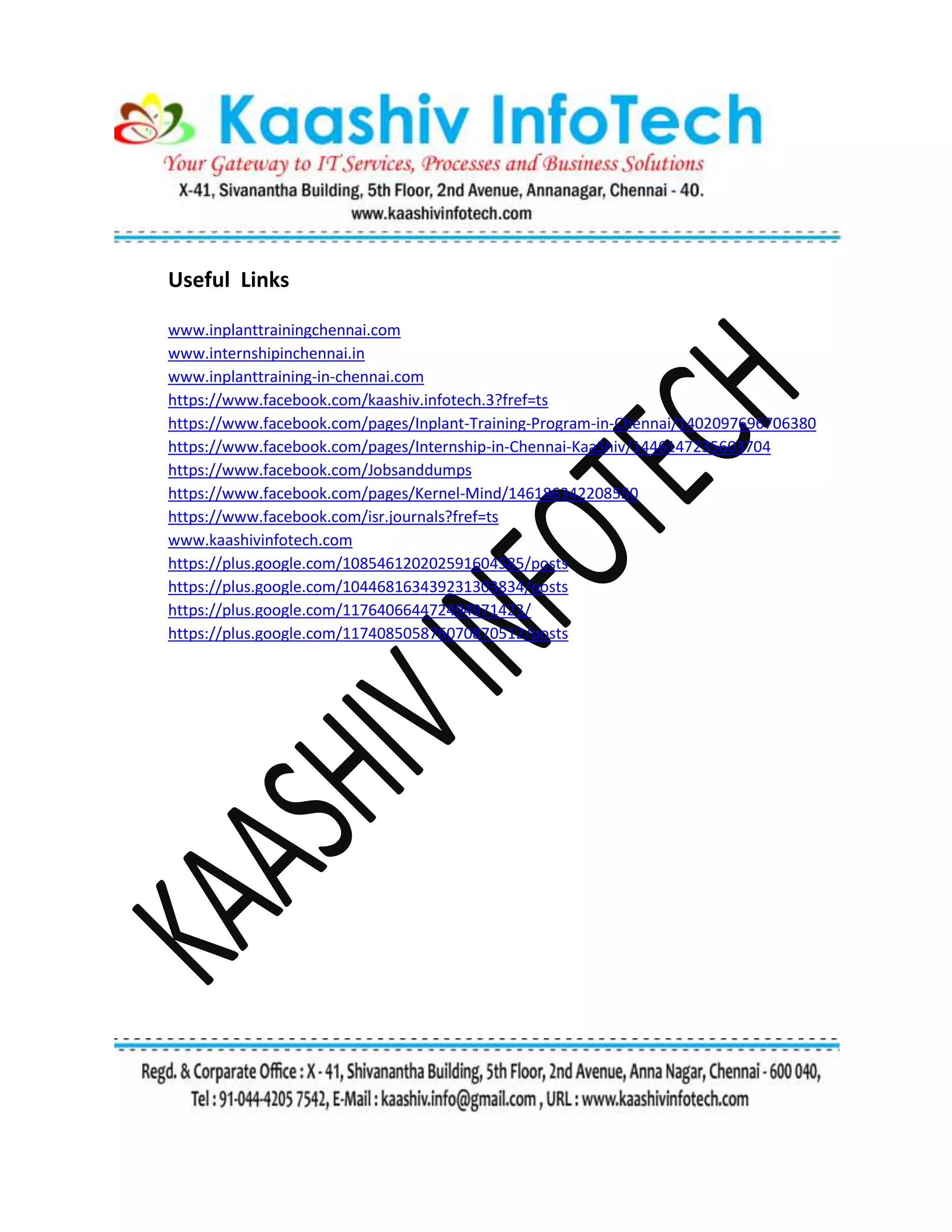 Useful Links
www.inplanttrainingchennai.com
www.internshipinchennai.in
www.inplanttraining-in-chennai.com
https://www.facebook.com/kaashiv.infotech.3?fref=ts
https://www.facebook.com/pages/Inplant-Training-Program-in-Chennai/1402097696706380
https://www.facebook.com/pages/Internship-in-Chennai-KaaShiv/1446147235603704
https://www.facebook.com/Jobsanddumps
https://www.facebook.com/pages/Kernel-Mind/146186342208550
https://www.facebook.com/isr.journals?fref=ts
www.kaashivinfotech.com
https://plus.google.com/108546120202591604585/posts
https://plus.google.com/104468163439231303834/posts
https://plus.google.com/117640664472494971423/
https://plus.google.com/117408505876070870512/posts
 