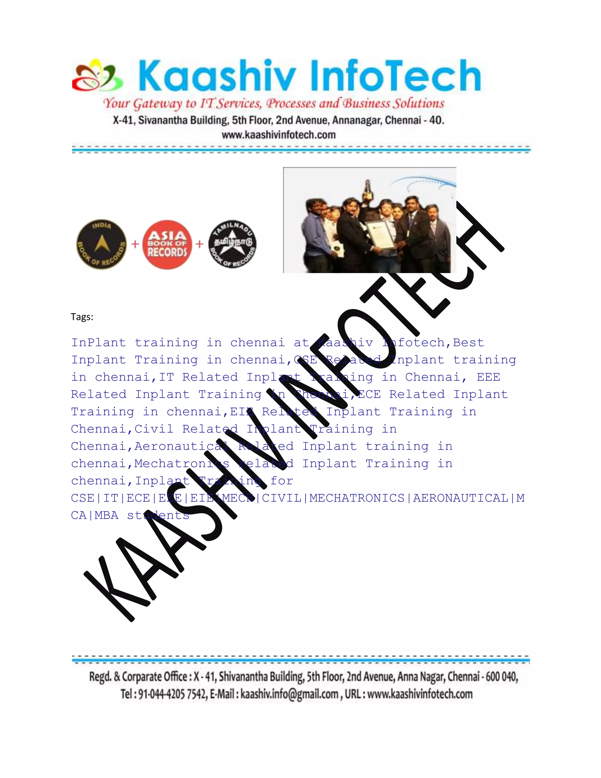 Tags:
InPlant training in chennai at Kaashiv Infotech,Best
Inplant Training in chennai,CSE Related Inplant training
in chennai,IT Related Inplant Training in Chennai, EEE
Related Inplant Training in Chennai,ECE Related Inplant
Training in chennai,EIE Related Inplant Training in
Chennai,Civil Related Inplant Training in
Chennai,Aeronautical Related Inplant training in
chennai,Mechatronics related Inplant Training in
chennai,Inplant Training for
CSE|IT|ECE|EEE|EIE|MECH|CIVIL|MECHATRONICS|AERONAUTICAL|M
CA|MBA students
 