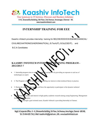 INTERNSHIP TRAINING FOR EEE
Kaashiv infotech provides internship training for BE(CSE/EEE/ECE/E&I/MECHANICAL/
CIVIL/MECHATRONICS/AERONAUTICAL), B.Tech(IT), B.Sc(CSE/IT), and
B.C.A Candidates
KAASHIV INFOTECH INTERNSHIP TRAINING PROGRAM -
2012/2013 ?
 1. Internship program aims to widen the student's perspective by providing an exposure to real use of
technologies as expert.
 2. The Program is the most effective aid in enabling our interns to relate technical theory to practice.
 3. During the internship,the students will have the opportunity to participate in the dynamic technical
environment.
 4. To enhance awareness and interest in high quality academic research among young Engineering, Management
Sciences and Humanities
students through a goal oriented career, Kaashiv Infotech is providing Internship in Chennai.
 