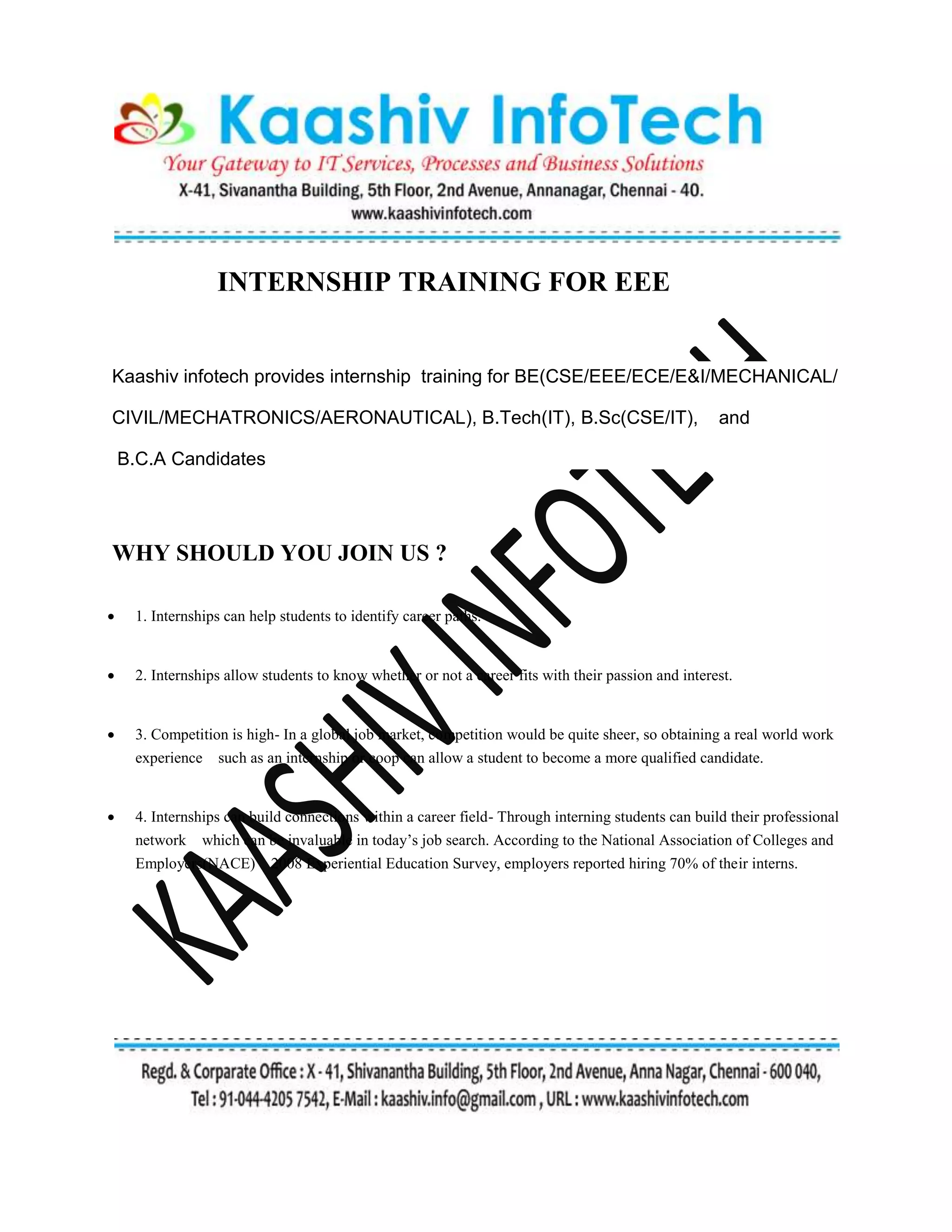 INTERNSHIP TRAINING FOR EEE
Kaashiv infotech provides internship training for BE(CSE/EEE/ECE/E&I/MECHANICAL/
CIVIL/MECHATRONICS/AERONAUTICAL), B.Tech(IT), B.Sc(CSE/IT), and
B.C.A Candidates
WHY SHOULD YOU JOIN US ?
 1. Internships can help students to identify career paths.
 2. Internships allow students to know whether or not a career fits with their passion and interest.
 3. Competition is high- In a global job market, competition would be quite sheer, so obtaining a real world work
experience such as an internship or coop can allow a student to become a more qualified candidate.
 4. Internships can build connections within a career field- Through interning students can build their professional
network which can be invaluable in today’s job search. According to the National Association of Colleges and
Employers(NACE) 2008 Experiential Education Survey, employers reported hiring 70% of their interns.
 