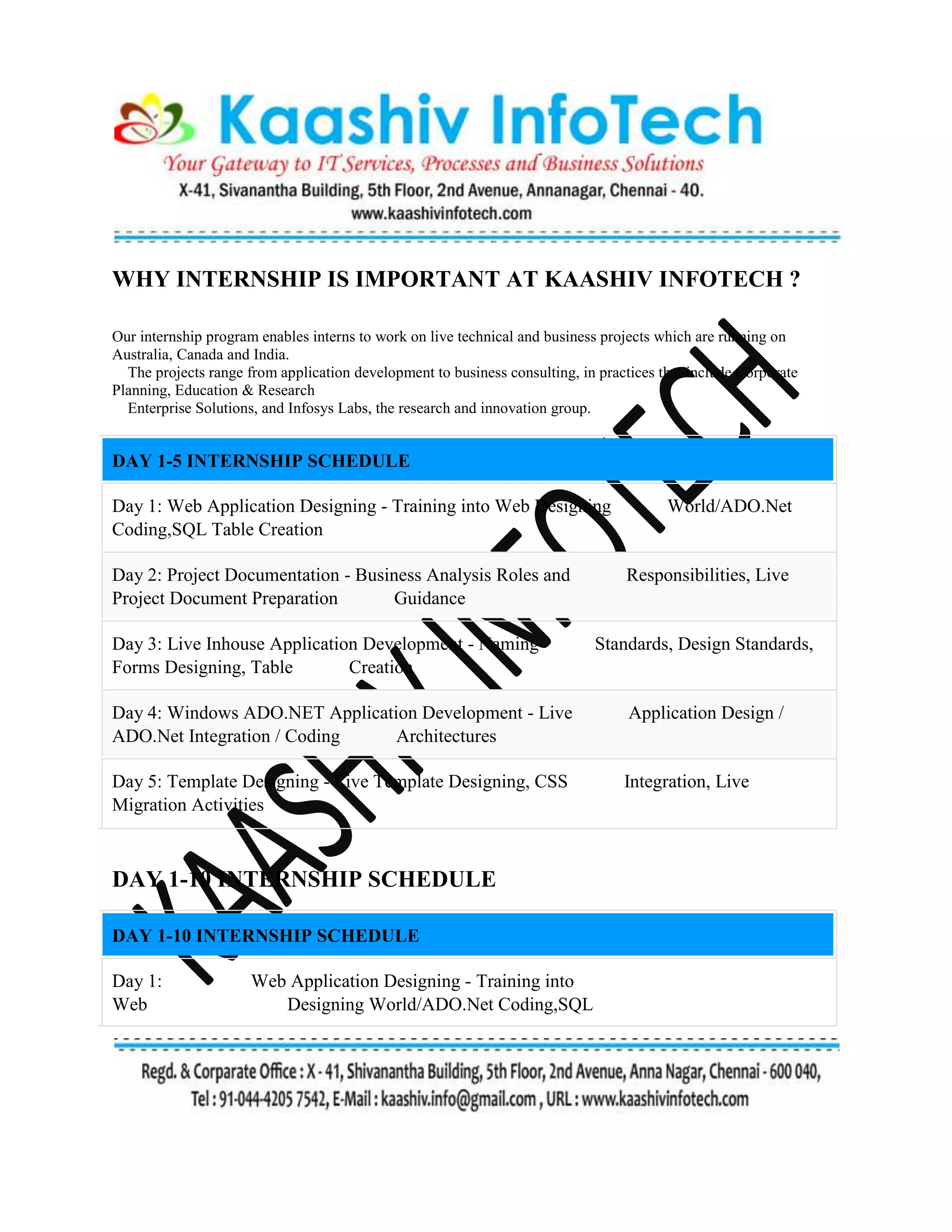 WHY INTERNSHIP IS IMPORTANT AT KAASHIV INFOTECH ?
Our internship program enables interns to work on live technical and business projects which are running on
Australia, Canada and India.
The projects range from application development to business consulting, in practices that include Corporate
Planning, Education & Research
Enterprise Solutions, and Infosys Labs, the research and innovation group.
DAY 1-5 INTERNSHIP SCHEDULE
Day 1: Web Application Designing - Training into Web Designing World/ADO.Net
Coding,SQL Table Creation
Day 2: Project Documentation - Business Analysis Roles and Responsibilities, Live
Project Document Preparation Guidance
Day 3: Live Inhouse Application Development - Naming Standards, Design Standards,
Forms Designing, Table Creation
Day 4: Windows ADO.NET Application Development - Live Application Design /
ADO.Net Integration / Coding Architectures
Day 5: Template Designing - Live Template Designing, CSS Integration, Live
Migration Activities
DAY 1-10 INTERNSHIP SCHEDULE
DAY 1-10 INTERNSHIP SCHEDULE
Day 1: Web Application Designing - Training into
Web Designing World/ADO.Net Coding,SQL
 