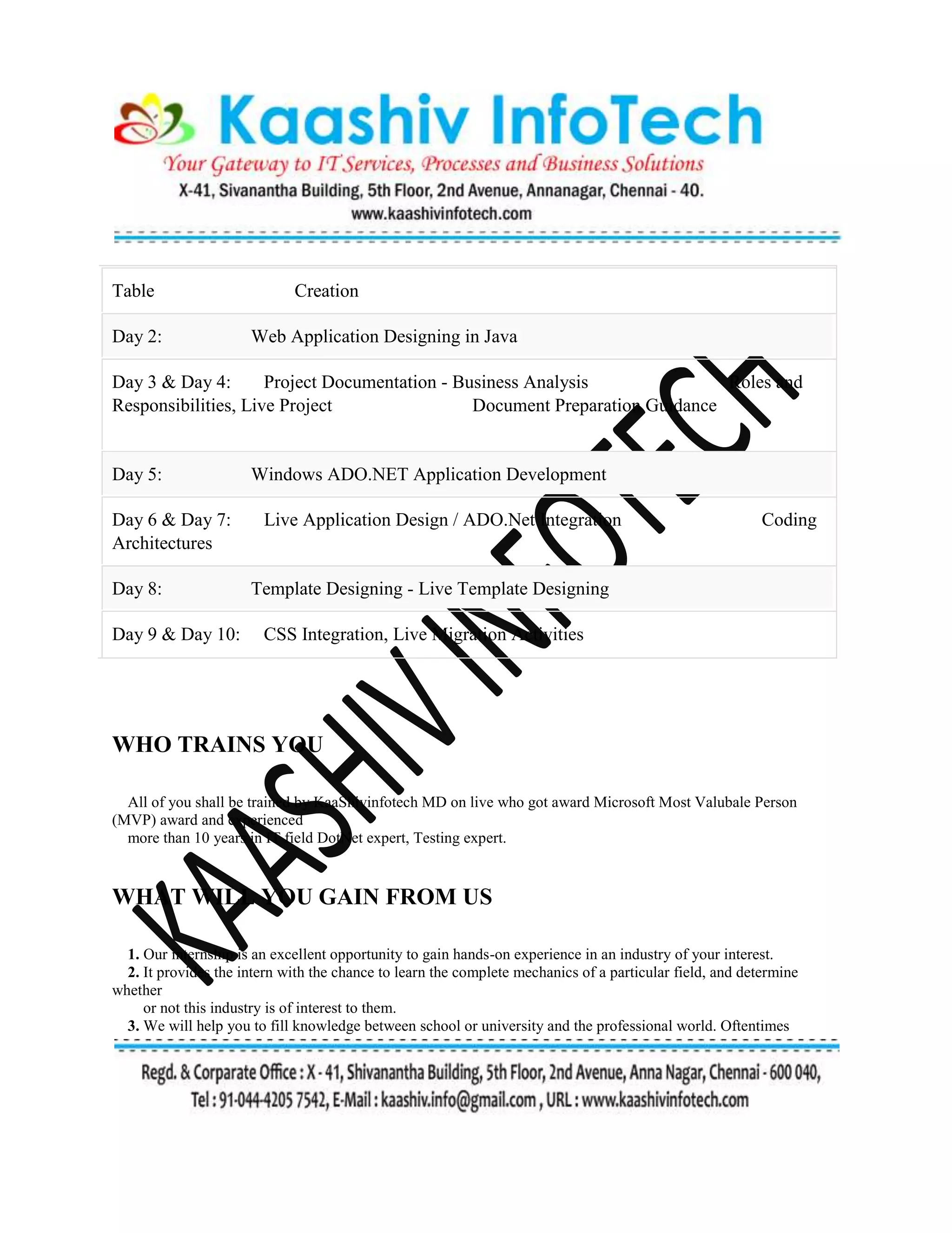 Table Creation
Day 2: Web Application Designing in Java
Day 3 & Day 4: Project Documentation - Business Analysis Roles and
Responsibilities, Live Project Document Preparation Guidance
Day 5: Windows ADO.NET Application Development
Day 6 & Day 7: Live Application Design / ADO.Net Integration Coding
Architectures
Day 8: Template Designing - Live Template Designing
Day 9 & Day 10: CSS Integration, Live Migration Activities
WHO TRAINS YOU
All of you shall be trained by KaaShivinfotech MD on live who got award Microsoft Most Valubale Person
(MVP) award and experienced
more than 10 years in IT field DotNet expert, Testing expert.
WHAT WILL YOU GAIN FROM US
1. Our internship is an excellent opportunity to gain hands-on experience in an industry of your interest.
2. It provides the intern with the chance to learn the complete mechanics of a particular field, and determine
whether
or not this industry is of interest to them.
3. We will help you to fill knowledge between school or university and the professional world. Oftentimes
 