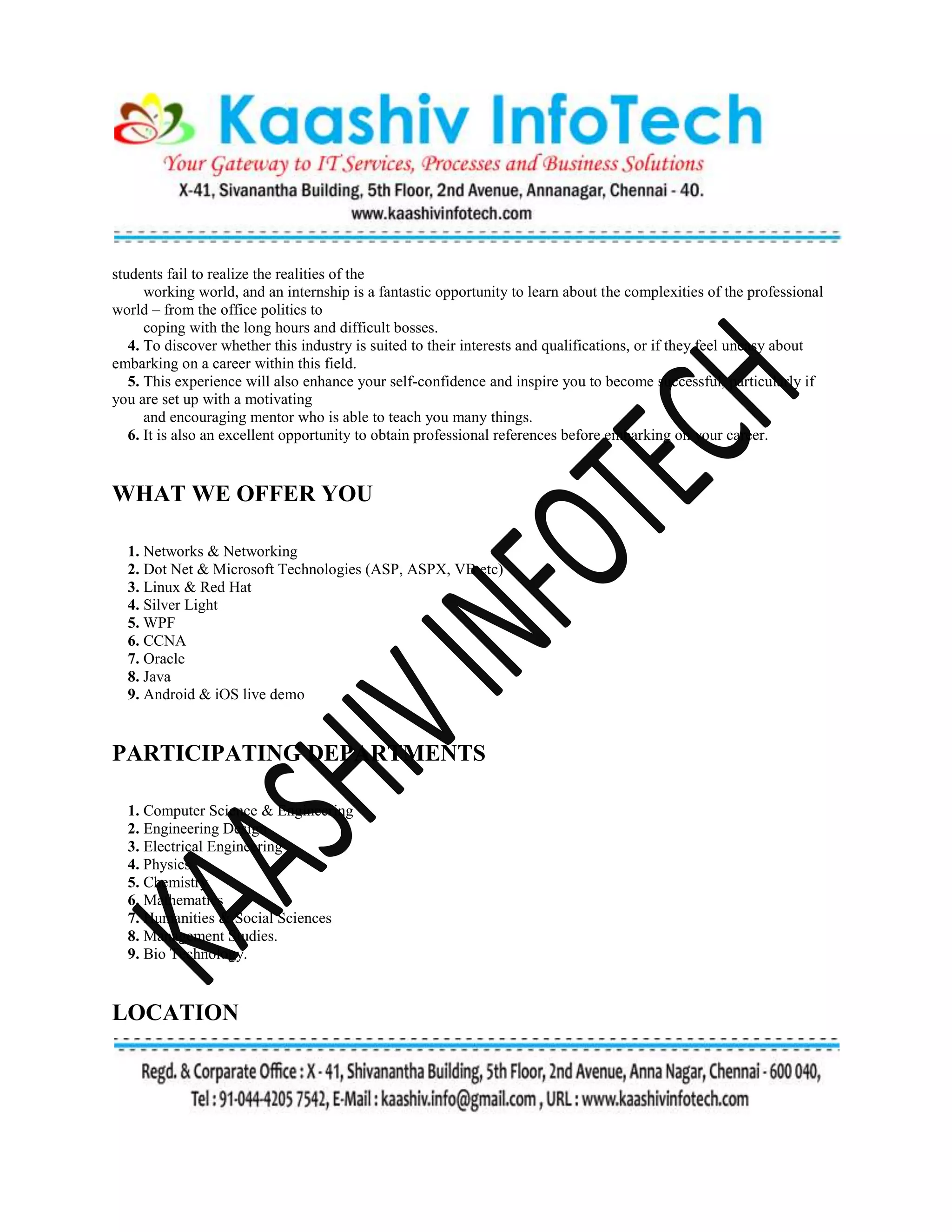 students fail to realize the realities of the
working world, and an internship is a fantastic opportunity to learn about the complexities of the professional
world – from the office politics to
coping with the long hours and difficult bosses.
4. To discover whether this industry is suited to their interests and qualifications, or if they feel uneasy about
embarking on a career within this field.
5. This experience will also enhance your self-confidence and inspire you to become successful, particularly if
you are set up with a motivating
and encouraging mentor who is able to teach you many things.
6. It is also an excellent opportunity to obtain professional references before embarking on your career.
WHAT WE OFFER YOU
1. Networks & Networking
2. Dot Net & Microsoft Technologies (ASP, ASPX, VB etc)
3. Linux & Red Hat
4. Silver Light
5. WPF
6. CCNA
7. Oracle
8. Java
9. Android & iOS live demo
PARTICIPATING DEPARTMENTS
1. Computer Science & Engineering
2. Engineering Design
3. Electrical Engineering
4. Physics
5. Chemistry
6. Mathematics
7. Humanities & Social Sciences
8. Management Studies.
9. Bio Technology.
LOCATION
 
