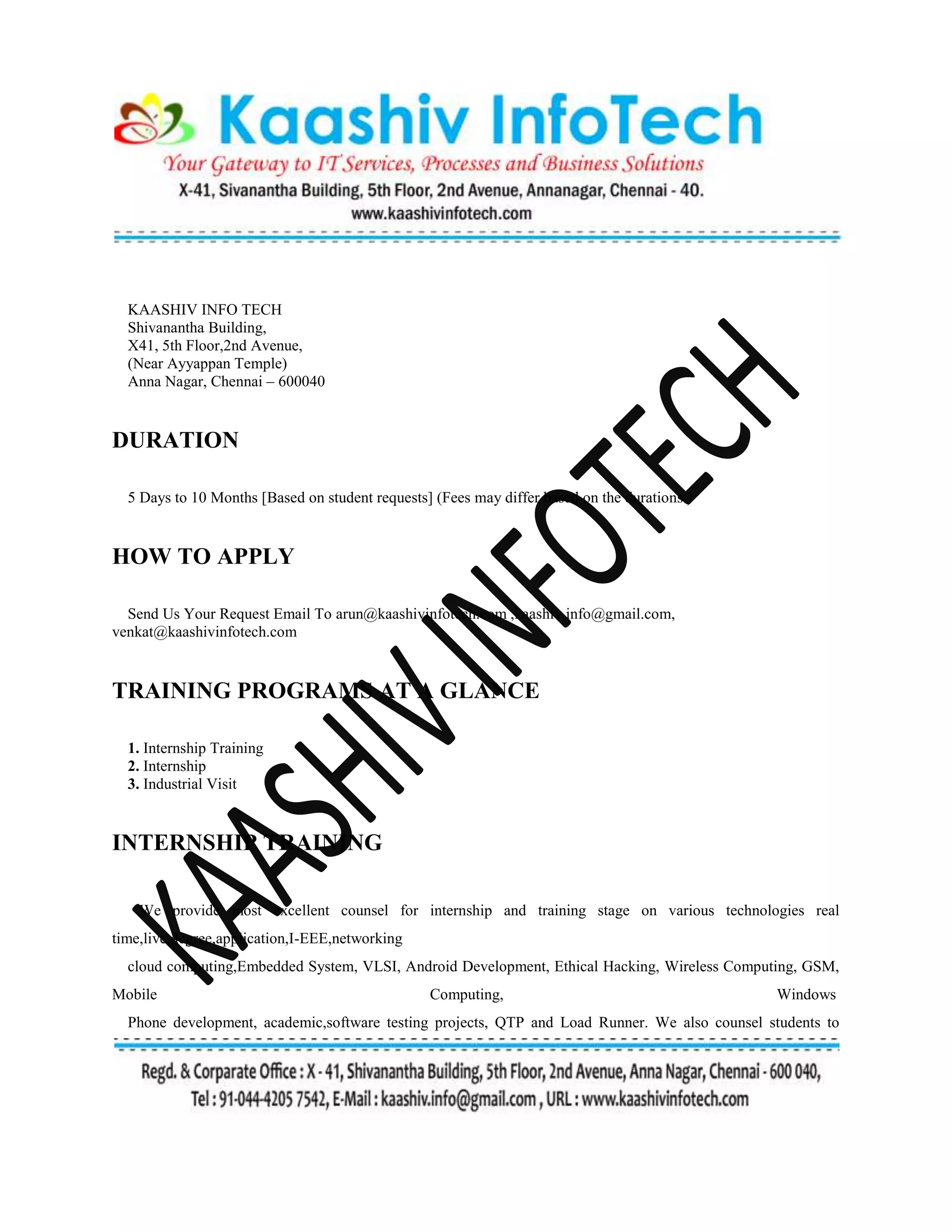 KAASHIV INFO TECH
Shivanantha Building,
X41, 5th Floor,2nd Avenue,
(Near Ayyappan Temple)
Anna Nagar, Chennai – 600040
DURATION
5 Days to 10 Months [Based on student requests] (Fees may differ based on the durations )
HOW TO APPLY
Send Us Your Request Email To arun@kaashivinfotech.com ,kaashiv.info@gmail.com,
venkat@kaashivinfotech.com
TRAINING PROGRAMS AT A GLANCE
1. Internship Training
2. Internship
3. Industrial Visit
INTERNSHIP TRAINING
We provide most excellent counsel for internship and training stage on various technologies real
time,live,degree,application,I-EEE,networking
cloud computing,Embedded System, VLSI, Android Development, Ethical Hacking, Wireless Computing, GSM,
Mobile Computing, Windows
Phone development, academic,software testing projects, QTP and Load Runner. We also counsel students to
 
