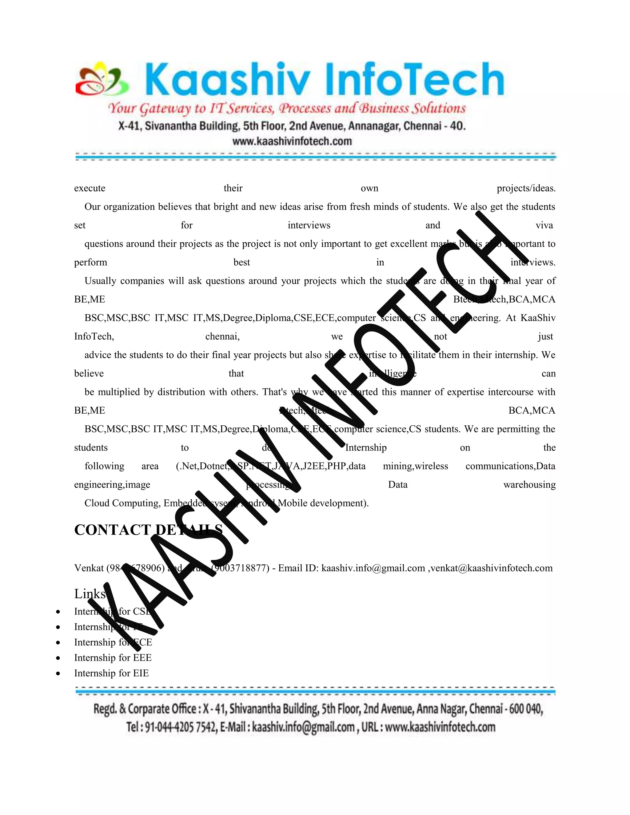 execute their own projects/ideas.
Our organization believes that bright and new ideas arise from fresh minds of students. We also get the students
set for interviews and viva
questions around their projects as the project is not only important to get excellent marks but is also important to
perform best in interviews.
Usually companies will ask questions around your projects which the students are doing in their final year of
BE,ME Btech,Mtech,BCA,MCA
BSC,MSC,BSC IT,MSC IT,MS,Degree,Diploma,CSE,ECE,computer science,CS and engineering. At KaaShiv
InfoTech, chennai, we not just
advice the students to do their final year projects but also share expertise to facilitate them in their internship. We
believe that intelligence can
be multiplied by distribution with others. That's why we have started this manner of expertise intercourse with
BE,ME Btech,Mtech, BCA,MCA
BSC,MSC,BSC IT,MSC IT,MS,Degree,Diploma,CSE,ECE,computer science,CS students. We are permitting the
students to do Internship on the
following area (.Net,Dotnet,ASP.NET,JAVA,J2EE,PHP,data mining,wireless communications,Data
engineering,image processing, Data warehousing
Cloud Computing, Embedded sysem, Android Mobile development).
CONTACT DETAILS
Venkat (9840678906) and Arun (9003718877) - Email ID: kaashiv.info@gmail.com ,venkat@kaashivinfotech.com
Links
 Internship for CSE
 Internship for IT
 Internship for ECE
 Internship for EEE
 Internship for EIE
 