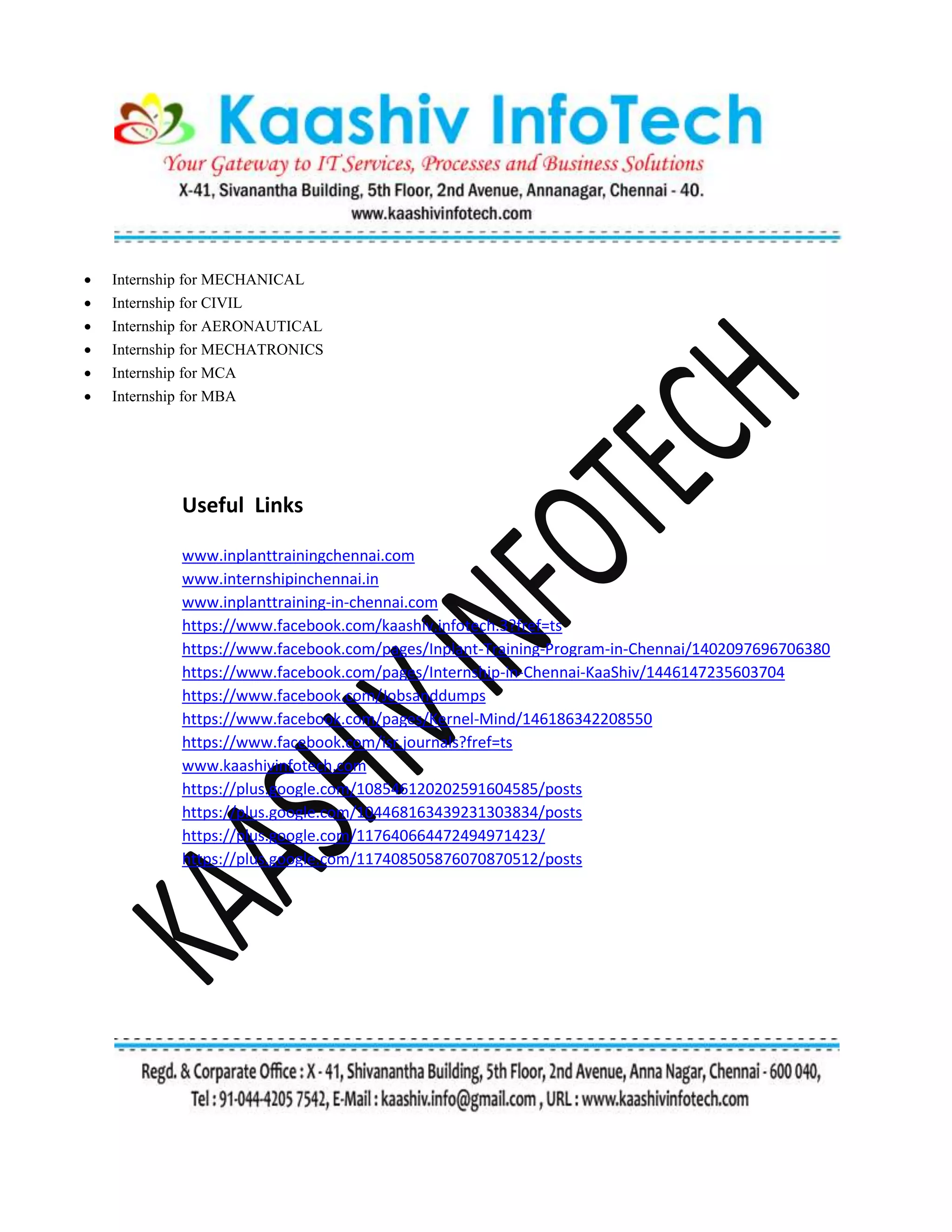  Internship for MECHANICAL
 Internship for CIVIL
 Internship for AERONAUTICAL
 Internship for MECHATRONICS
 Internship for MCA
 Internship for MBA
Useful Links
www.inplanttrainingchennai.com
www.internshipinchennai.in
www.inplanttraining-in-chennai.com
https://www.facebook.com/kaashiv.infotech.3?fref=ts
https://www.facebook.com/pages/Inplant-Training-Program-in-Chennai/1402097696706380
https://www.facebook.com/pages/Internship-in-Chennai-KaaShiv/1446147235603704
https://www.facebook.com/Jobsanddumps
https://www.facebook.com/pages/Kernel-Mind/146186342208550
https://www.facebook.com/isr.journals?fref=ts
www.kaashivinfotech.com
https://plus.google.com/108546120202591604585/posts
https://plus.google.com/104468163439231303834/posts
https://plus.google.com/117640664472494971423/
https://plus.google.com/117408505876070870512/posts
 