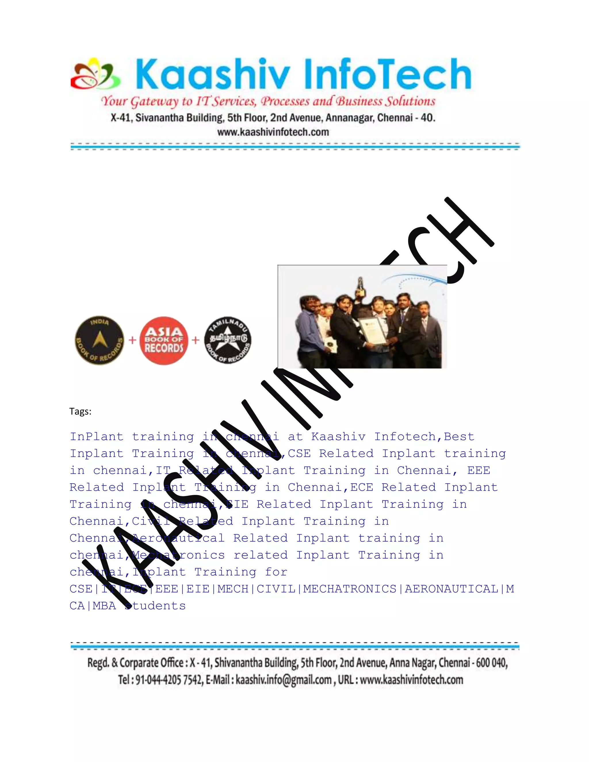 Tags:
InPlant training in chennai at Kaashiv Infotech,Best
Inplant Training in chennai,CSE Related Inplant training
in chennai,IT Related Inplant Training in Chennai, EEE
Related Inplant Training in Chennai,ECE Related Inplant
Training in chennai,EIE Related Inplant Training in
Chennai,Civil Related Inplant Training in
Chennai,Aeronautical Related Inplant training in
chennai,Mechatronics related Inplant Training in
chennai,Inplant Training for
CSE|IT|ECE|EEE|EIE|MECH|CIVIL|MECHATRONICS|AERONAUTICAL|M
CA|MBA students
 