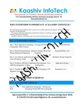 WHY INTERNSHIP IS IMPORTANT AT KAASHIV INFOTECH ?
Our internship program enables interns to work on live technical and business projects which are running on
Australia, Canada and India.
The projects range from application development to business consulting, in practices that include Corporate
Planning, Education & Research
Enterprise Solutions, and Infosys Labs, the research and innovation group.
DAY 1-5 INTERNSHIP SCHEDULE
Day 1: Web Application Designing - Training into Web Designing World/ADO.Net
Coding,SQL Table Creation
Day 2: Project Documentation - Business Analysis Roles and Responsibilities, Live
Project Document Preparation Guidance
Day 3: Live Inhouse Application Development - Naming Standards, Design Standards,
Forms Designing, Table Creation
Day 4: Windows ADO.NET Application Development - Live Application Design /
ADO.Net Integration / Coding Architectures
Day 5: Template Designing - Live Template Designing, CSS Integration, Live
Migration Activities
DAY 1-10 INTERNSHIP SCHEDULE
DAY 1-10 INTERNSHIP SCHEDULE
Day 1: Web Application Designing - Training into
Web Designing World/ADO.Net Coding,SQL
 