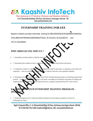 INTERNSHIP TRAINING FOR EEE
Kaashiv infotech provides internship training for BE(CSE/EEE/ECE/E&I/MECHANICAL/
CIVIL/MECHATRONICS/AERONAUTICAL), B.Tech(IT), B.Sc(CSE/IT), and
B.C.A Candidates
WHY SHOULD YOU JOIN US ?
 1. Internships can help students to identify career paths.
 2. Internships allow students to know whether or not a career fits with their passion and interest.
 3. Competition is high- In a global job market, competition would be quite sheer, so obtaining a real world work
experience such as an internship or coop can allow a student to become a more qualified candidate.
 4. Internships can build connections within a career field- Through interning students can build their professional
network which can be invaluable in today’s job search. According to the National Association of Colleges and
Employers(NACE) 2008 Experiential Education Survey, employers reported hiring 70% of their interns.
KAASHIV INFOTECH INTERNSHIP TRAINING PROGRAM -
2012/2013 ?
 1. Internship program aims to widen the student's perspective by providing an exposure to real use of
technologies as expert.
 