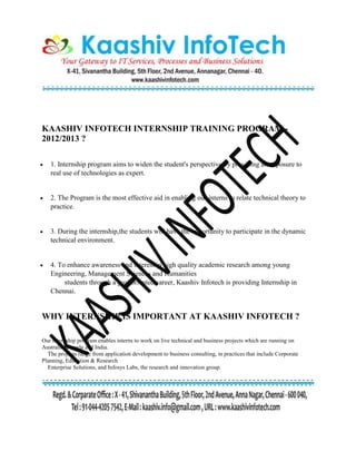 KAASHIV INFOTECH INTERNSHIP TRAINING PROGRAM -
2012/2013 ?
 1. Internship program aims to widen the student's perspective by providing an exposure to
real use of technologies as expert.
 2. The Program is the most effective aid in enabling our interns to relate technical theory to
practice.
 3. During the internship,the students will have the opportunity to participate in the dynamic
technical environment.
 4. To enhance awareness and interest in high quality academic research among young
Engineering, Management Sciences and Humanities
students through a goal oriented career, Kaashiv Infotech is providing Internship in
Chennai.
WHY INTERNSHIP IS IMPORTANT AT KAASHIV INFOTECH ?
Our internship program enables interns to work on live technical and business projects which are running on
Australia, Canada and India.
The projects range from application development to business consulting, in practices that include Corporate
Planning, Education & Research
Enterprise Solutions, and Infosys Labs, the research and innovation group.
 