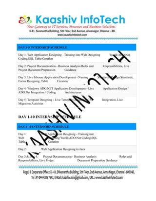 DAY 1-5 INTERNSHIP SCHEDULE
Day 1: Web Application Designing - Training into Web Designing World/ADO.Net
Coding,SQL Table Creation
Day 2: Project Documentation - Business Analysis Roles and Responsibilities, Live
Project Document Preparation Guidance
Day 3: Live Inhouse Application Development - Naming Standards, Design Standards,
Forms Designing, Table Creation
Day 4: Windows ADO.NET Application Development - Live Application Design /
ADO.Net Integration / Coding Architectures
Day 5: Template Designing - Live Template Designing, CSS Integration, Live
Migration Activities
DAY 1-10 INTERNSHIP SCHEDULE
DAY 1-10 INTERNSHIP SCHEDULE
Day 1: Web Application Designing - Training into
Web Designing World/ADO.Net Coding,SQL
Table Creation
Day 2: Web Application Designing in Java
Day 3 & Day 4: Project Documentation - Business Analysis Roles and
Responsibilities, Live Project Document Preparation Guidance
 