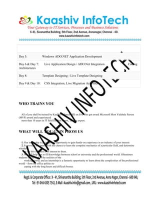 Day 5: Windows ADO.NET Application Development
Day 6 & Day 7: Live Application Design / ADO.Net Integration Coding
Architectures
Day 8: Template Designing - Live Template Designing
Day 9 & Day 10: CSS Integration, Live Migration Activities
WHO TRAINS YOU
All of you shall be trained by KaaShivinfotech MD on live who got award Microsoft Most Valubale Person
(MVP) award and experienced
more than 10 years in IT field DotNet expert, Testing expert.
WHAT WILL YOU GAIN FROM US
1. Our internship is an excellent opportunity to gain hands-on experience in an industry of your interest.
2. It provides the intern with the chance to learn the complete mechanics of a particular field, and determine
whether
or not this industry is of interest to them.
3. We will help you to fill knowledge between school or university and the professional world. Oftentimes
students fail to realize the realities of the
working world, and an internship is a fantastic opportunity to learn about the complexities of the professional
world – from the office politics to
coping with the long hours and difficult bosses.
 