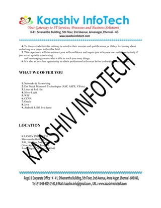 4. To discover whether this industry is suited to their interests and qualifications, or if they feel uneasy about
embarking on a career within this field.
5. This experience will also enhance your self-confidence and inspire you to become successful, particularly if
you are set up with a motivating
and encouraging mentor who is able to teach you many things.
6. It is also an excellent opportunity to obtain professional references before embarking on your career.
WHAT WE OFFER YOU
1. Networks & Networking
2. Dot Net & Microsoft Technologies (ASP, ASPX, VB etc)
3. Linux & Red Hat
4. Silver Light
5. WPF
6. CCNA
7. Oracle
8. Java
9. Android & iOS live demo
LOCATION
KAASHIV INFO TECH
Shivanantha Building,
X41, 5th Floor,2nd Avenue,
(Near Ayyappan Temple)
Anna Nagar, Chennai – 600040
 