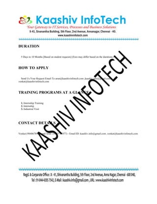 DURATION
5 Days to 10 Months [Based on student requests] (Fees may differ based on the durations )
HOW TO APPLY
Send Us Your Request Email To arun@kaashivinfotech.com ,kaashiv.info@gmail.com,
venkat@kaashivinfotech.com
TRAINING PROGRAMS AT A GLANCE
1. Internship Training
2. Internship
3. Industrial Visit
CONTACT DETAILS
Venkat (9840678906) and Arun (9003718877) - Email ID: kaashiv.info@gmail.com ,venkat@kaashivinfotech.com
 