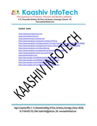 Useful Links
www.inplanttrainingchennai.com
www.internshipinchennai.in
www.inplanttraining-in-chennai.com
https://www.facebook.com/kaashiv.infotech.3?fref=ts
https://www.facebook.com/pages/Inplant-Training-Program-in-Chennai/1402097696706380
https://www.facebook.com/pages/Internship-in-Chennai-KaaShiv/1446147235603704
https://www.facebook.com/Jobsanddumps
https://www.facebook.com/pages/Kernel-Mind/146186342208550
https://www.facebook.com/isr.journals?fref=ts
www.kaashivinfotech.com
https://plus.google.com/108546120202591604585/posts
https://plus.google.com/104468163439231303834/posts
https://plus.google.com/117640664472494971423/
https://plus.google.com/117408505876070870512/posts
 