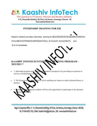 INTERNSHIP TRAINING FOR EIE
Kaashiv infotech provides internship training for BE(CSE/EEE/ECE/E&I/MECHANICAL/
CIVIL/MECHATRONICS/AERONAUTICAL), B.Tech(IT), B.Sc(CSE/IT), and
B.C.A Candidates
KAASHIV INFOTECH INTERNSHIP TRAINING PROGRAM -
2012/2013 ?
 1. Internship program aims to widen the student's perspective by providing an exposure to
real use of technologies as expert.
 2. The Program is the most effective aid in enabling our interns to relate technical theory to
practice.
 3. During the internship,the students will have the opportunity to participate in the dynamic
technical environment.
 