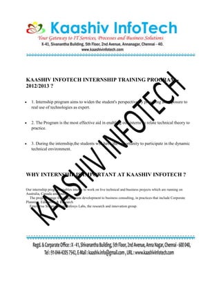 KAASHIV INFOTECH INTERNSHIP TRAINING PROGRAM -
2012/2013 ?
 1. Internship program aims to widen the student's perspective by providing an exposure to
real use of technologies as expert.
 2. The Program is the most effective aid in enabling our interns to relate technical theory to
practice.
 3. During the internship,the students will have the opportunity to participate in the dynamic
technical environment.
WHY INTERNSHIP IS IMPORTANT AT KAASHIV INFOTECH ?
Our internship program enables interns to work on live technical and business projects which are running on
Australia, Canada and India.
The projects range from application development to business consulting, in practices that include Corporate
Planning, Education & Research
Enterprise Solutions, and Infosys Labs, the research and innovation group.
 