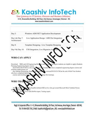 Day 5: Windows ADO.NET Application Development
Day 6 & Day 7: Live Application Design / ADO.Net Integration Coding
Architectures
Day 8: Template Designing - Live Template Designing
Day 9 & Day 10: CSS Integration, Live Migration Activities
WHO CAN APPLY
Download MBA and All Engineering Branches and Management degree students are eligible to apply.(Students
Pursuing Engineering degree courses
(ECE/EEE/CSE/IT/ICE) at the end of third year, Freshers who have completed engineering degree courses and
awaiting employement can
also undergo thistraining, Students pursuing diploma courses(EEE/ECE/CSE)at the end of third Year freshers
who have completed diploma
courses and awaiting employement can also undergo this training).
WHO TRAINS YOU
All of you shall be trained by KaaShivinfotech MD on live who got award Microsoft Most Valubale Person
(MVP) award and experienced
more than 10 years in IT field DotNet expert, Testing expert.
 