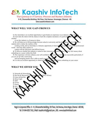 WHAT WILL YOU GAIN FROM US
1. Our internship is an excellent opportunity to gain hands-on experience in an industry of your interest.
2. It provides the intern with the chance to learn the complete mechanics of a particular field, and determine
whether
or not this industry is of interest to them.
3. We will help you to fill knowledge between school or university and the professional world. Oftentimes
students fail to realize the realities of the
working world, and an internship is a fantastic opportunity to learn about the complexities of the professional
world – from the office politics to
coping with the long hours and difficult bosses.
4. To discover whether this industry is suited to their interests and qualifications, or if they feel uneasy about
embarking on a career within this field.
5. This experience will also enhance your self-confidence and inspire you to become successful, particularly if
you are set up with a motivating
and encouraging mentor who is able to teach you many things.
6. It is also an excellent opportunity to obtain professional references before embarking on your career.
WHAT WE OFFER YOU
1. Networks & Networking
2. Dot Net & Microsoft Technologies (ASP, ASPX, VB etc)
3. Linux & Red Hat
4. Silver Light
5. WPF
6. CCNA
7. Oracle
8. Java
9. Android & iOS live demo
 