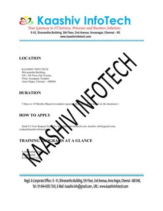 .
LOCATION
KAASHIV INFO TECH
Shivanantha Building,
X41, 5th Floor,2nd Avenue,
(Near Ayyappan Temple)
Anna Nagar, Chennai – 600040
DURATION
5 Days to 10 Months [Based on student requests] (Fees may differ based on the durations )
HOW TO APPLY
Send Us Your Request Email To arun@kaashivinfotech.com ,kaashiv.info@gmail.com,
venkat@kaashivinfotech.com
TRAINING PROGRAMS AT A GLANCE
1. Internship Training
2. Internship
3. Industrial Visit
 
