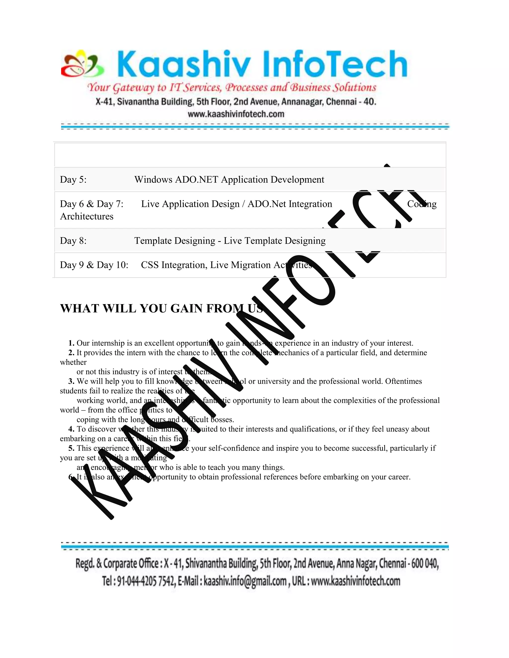 Day 5: Windows ADO.NET Application Development
Day 6 & Day 7: Live Application Design / ADO.Net Integration Coding
Architectures
Day 8: Template Designing - Live Template Designing
Day 9 & Day 10: CSS Integration, Live Migration Activities
WHAT WILL YOU GAIN FROM US
1. Our internship is an excellent opportunity to gain hands-on experience in an industry of your interest.
2. It provides the intern with the chance to learn the complete mechanics of a particular field, and determine
whether
or not this industry is of interest to them.
3. We will help you to fill knowledge between school or university and the professional world. Oftentimes
students fail to realize the realities of the
working world, and an internship is a fantastic opportunity to learn about the complexities of the professional
world – from the office politics to
coping with the long hours and difficult bosses.
4. To discover whether this industry is suited to their interests and qualifications, or if they feel uneasy about
embarking on a career within this field.
5. This experience will also enhance your self-confidence and inspire you to become successful, particularly if
you are set up with a motivating
and encouraging mentor who is able to teach you many things.
6. It is also an excellent opportunity to obtain professional references before embarking on your career.
 