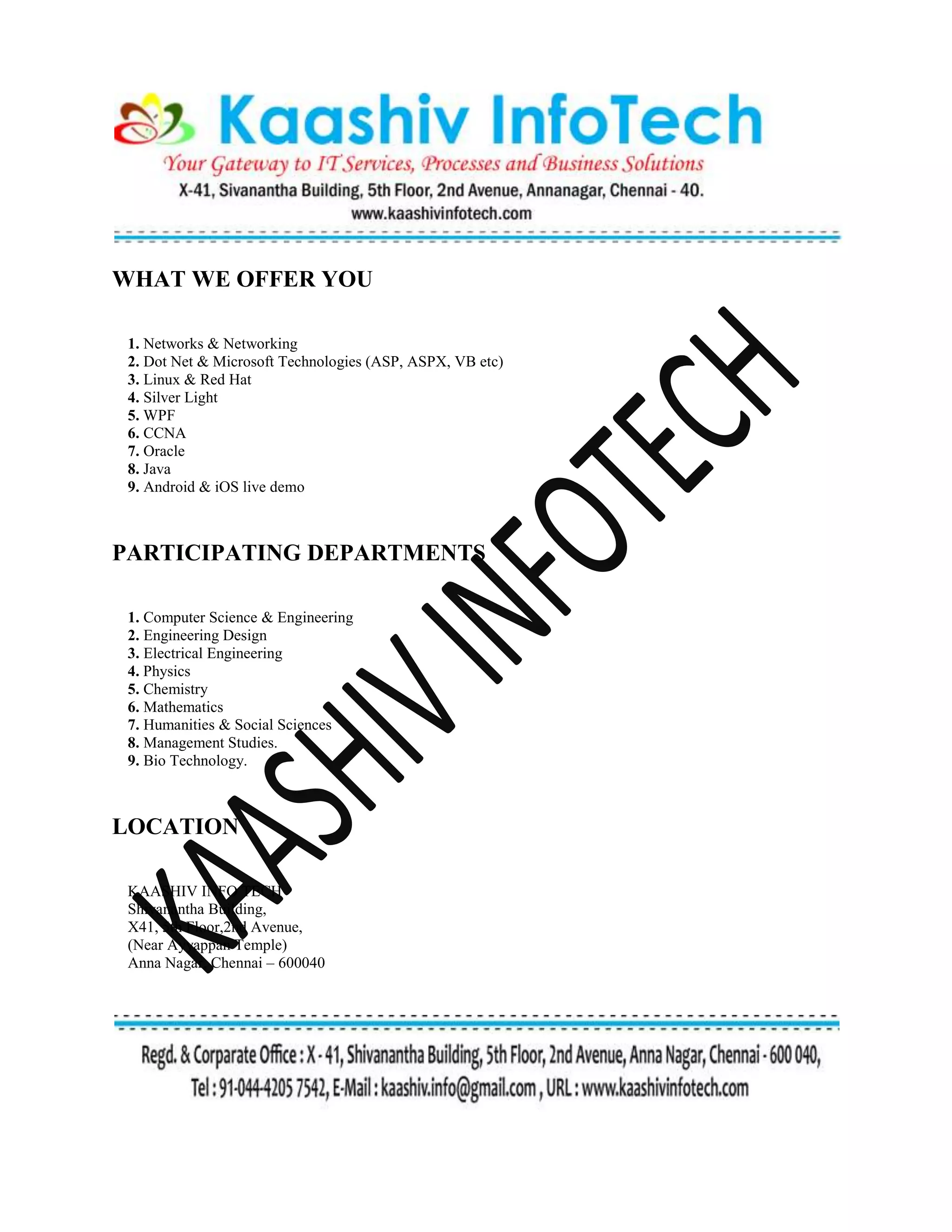 WHAT WE OFFER YOU
1. Networks & Networking
2. Dot Net & Microsoft Technologies (ASP, ASPX, VB etc)
3. Linux & Red Hat
4. Silver Light
5. WPF
6. CCNA
7. Oracle
8. Java
9. Android & iOS live demo
PARTICIPATING DEPARTMENTS
1. Computer Science & Engineering
2. Engineering Design
3. Electrical Engineering
4. Physics
5. Chemistry
6. Mathematics
7. Humanities & Social Sciences
8. Management Studies.
9. Bio Technology.
LOCATION
KAASHIV INFO TECH
Shivanantha Building,
X41, 5th Floor,2nd Avenue,
(Near Ayyappan Temple)
Anna Nagar, Chennai – 600040
 